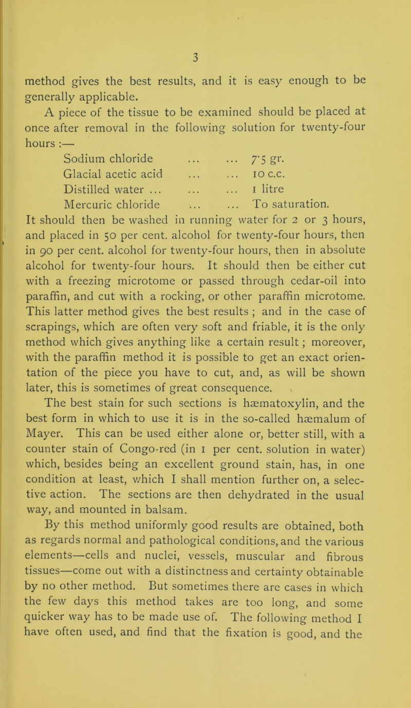 method gives the best results, and it is easy enough to be generally applicable. A piece of the tissue to be examined should be placed at once after removal in the following solution for twenty-four hours :— Sodium chloride ... ... 7'5 gr. Glacial acetic acid ... ... ioc.c. Distilled water ... ... ... 1 litre Mercuric chloride ... ... To saturation. It should then be washed in running water for 2 or 3 hours, and placed in 50 per cent, alcohol for twenty-four hours, then in 90 per cent, alcohol for twenty-four hours, then in absolute alcohol for twenty-four hours. It should then be either cut with a freezing microtome or passed through cedar-oil into paraffin, and cut with a rocking, or other paraffin microtome. This latter method gives the best results ; and in the case of scrapings, which are often very soft and friable, it is the only method which gives anything like a certain result; moreover, with the paraffin method it is possible to get an exact orien- tation of the piece you have to cut, and, as will be shown later, this is sometimes of great consequence. The best stain for such sections is haematoxylin, and the best form in which to use it is in the so-called haemalum of Mayer. This can be used either alone or, better still, with a counter stain of Congo-red (in 1 per cent, solution in water) which, besides being an excellent ground stain, has, in one condition at least, which I shall mention further on, a selec- tive action. The sections are then dehydrated in the usual way, and mounted in balsam. By this method uniformly good results are obtained, both as regards normal and pathological conditions, and the various elements—cells and nuclei, vessels, muscular and fibrous tissues—come out with a distinctness and certainty obtainable by no other method. But sometimes there arc cases in which the few days this method takes are too long, and some quicker way has to be made use of. The following method I have often used, and find that the fixation is good, and the