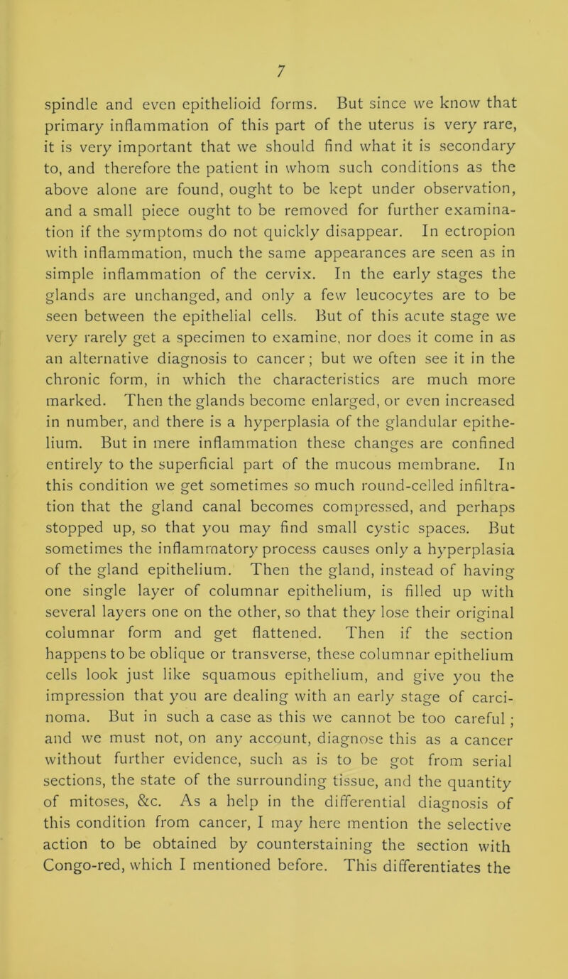 spindle and even epithelioid forms. But since we know that primary inflammation of this part of the uterus is very rare, it is very important that we should find what it is secondary to, and therefore the patient in whom such conditions as the above alone are found, ought to be kept under observation, and a small piece ought to be removed for further examina- tion if the symptoms do not quickly disappear. In ectropion with inflammation, much the same appearances are seen as in simple inflammation of the cervix. In the early stages the glands are unchanged, and only a few leucocytes are to be seen between the epithelial cells. But of this acute stage we very rarely get a specimen to examine, nor does it come in as an alternative diagnosis to cancer; but we often see it in the chronic form, in which the characteristics are much more marked. Then the glands become enlarged, or even increased in number, and there is a hyperplasia of the glandular epithe- lium. But in mere inflammation these changes are confined entirely to the superficial part of the mucous membrane. In this condition we get sometimes so much round-celled infiltra- tion that the gland canal becomes compressed, and perhaps stopped up, so that you may find small cystic spaces. But sometimes the inflammatory process causes only a hyperplasia of the gland epithelium. Then the gland, instead of having one single layer of columnar epithelium, is filled up with several layers one on the other, so that they lose their original columnar form and get flattened. Then if the section happens to be oblique or transverse, these columnar epithelium cells look just like squamous epithelium, and give you the impression that you are dealing with an early stage of carci- noma. But in such a case as this we cannot be too careful ; and we must not, on any account, diagnose this as a cancer without further evidence, such as is to be got from serial sections, the state of the surrounding tissue, and the quantity of mitoses, &c. As a help in the differential diagnosis of this condition from cancer, I may here mention the selective action to be obtained by counterstaining the section with Congo-red, which I mentioned before. This differentiates the