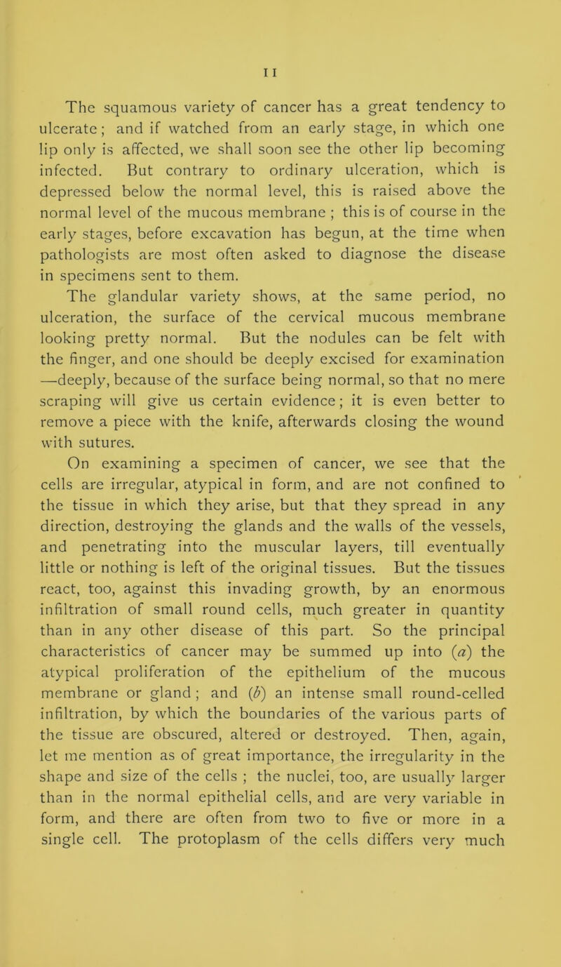 The squamous variety of cancer has a great tendency to ulcerate; and if watched from an early stage, in which one lip only is affected, we shall soon see the other lip becoming infected. But contrary to ordinary ulceration, which is depressed below the normal level, this is raised above the normal level of the mucous membrane ; this is of course in the early stages, before excavation has begun, at the time when pathologists are most often asked to diagnose the disease in specimens sent to them. The glandular variety shows, at the same period, no ulceration, the surface of the cervical mucous membrane looking pretty normal. But the nodules can be felt with the finger, and one should be deeply excised for examination —deeply, because of the surface being normal, so that no mere scraping will give us certain evidence; it is even better to remove a piece with the knife, afterwards closing the wound with sutures. On examining a specimen of cancer, we see that the cells are irregular, atypical in form, and are not confined to the tissue in which they arise, but that they spread in any direction, destroying the glands and the walls of the vessels, and penetrating into the muscular layers, till eventually little or nothing is left of the original tissues. But the tissues react, too, against this invading growth, by an enormous infiltration of small round cells, much greater in quantity than in any other disease of this part. So the principal characteristics of cancer may be summed up into (a) the atypical proliferation of the epithelium of the mucous membrane or gland ; and {b) an intense small round-celled infiltration, by which the boundaries of the various parts of the tissue are obscured, altered or destroyed. Then, again, let me mention as of great importance, the irregularity in the shape and size of the cells ; the nuclei, too, are usually larger than in the normal epithelial cells, and are very variable in form, and there are often from two to five or more in a single cell. The protoplasm of the cells differs very much