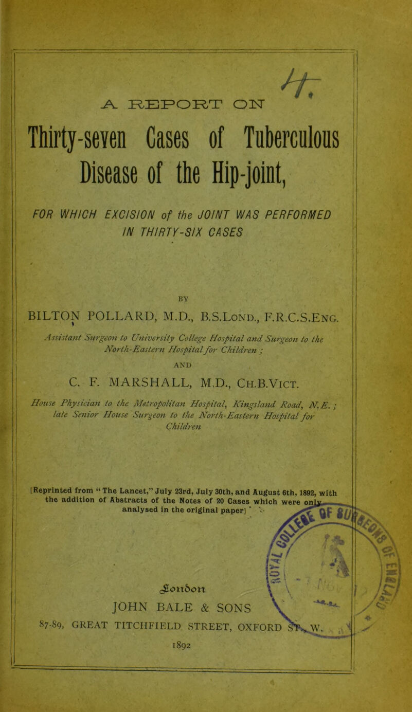 H: Thirty-seven Cases of Tuberculous Disease of the Hip-joint, FOR WHICH EXCISION of the JOINT WAS PERFORMED IN THIRTY-SIX CASES riv BILTON POLLARD, M.D., B.S.Lond., F.R.C.S.Eng. Assistant Surgeon to University College Hospital and Surgeon to the North-Eastern Hospital for Children ; AND C. F. MARSHALL, M.D., Ch.B.Vict. House Physician to the Metropolitan Hospital, Kingsland Road, N.E. ; late Senior House Surgeon to the North-Eastern Hospital for Children (Reprinted from “ The Lancet,” July 23rd, July 30th, and August 6th, 1892, with the addition of Abstracts of the Notes of 20 Cases which were on analysed in the original paper] ’ V- <4EE<nt&o« JOHN BALE & SONS 87-89, GREAT TITCIIFIELD STREET, OXFORD 1892 4 ^ ‘I i