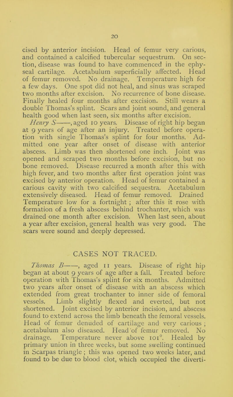 cised by anterior incision. Head of femur very carious, and contained a calcified tubercular sequestrum. On sec- tion, disease was found to have commenced in the ephy- seal cartilage. Acetabulum superficially affected. Head of femur removed. No drainage. Temperature high for a few days. One spot did not heal, and sinus was scraped two months after excision. No recurrence of bone disease. Finally healed four months after excision. Still wears a double Thomas’s splint. Scars and joint sound, and general health good when last seen, six months after excision. Henry S , aged io years. Disease of right hip began at 9 years of age after an injury. Treated before opera- tion with single Thomas’s splint for four months. Ad- mitted one year after onset of disease with anterior abscess. Limb was then shortened one inch. Joint was opened and scraped two months before excision, but no bone removed. Disease recurred a month after this with high fever, and two months after first operation joint was excised by anterior operation. Head of femur contained a carious cavity with two calcified sequestra. Acetabulum extensively diseased. Head of femur removed. Drained Temperature low for a fortnight ; after this it rose with formation of a fresh abscess behind trochanter, which was drained one month after excision. When last seen, about a year after excision, general health was very good. The scars were sound and deeply depressed. CASES NOT TRACED. Thomas B , aged 11 years. Disease of right hip began at about 9 years of age after a fall. Treated before operation with Thomas’s splint for six months. Admitted two years after onset of disease with an abscess which extended from great trochanter to inner side of femoral vessels. Limb slightly flexed and everted, but not shortened. Joint excised by anterior incision, and abscess found to extend across the limb beneath the femoral vessels. Head of femur denuded of cartilage and very carious ; acetabulum also diseased. Head of femur removed. No drainage. Temperature never above ioi°. Healed by primary union in three weeks, but some swelling continued in Scarpas triangle ; this was opened two weeks later, and found to be due to blood clot, which occupied the diverti-