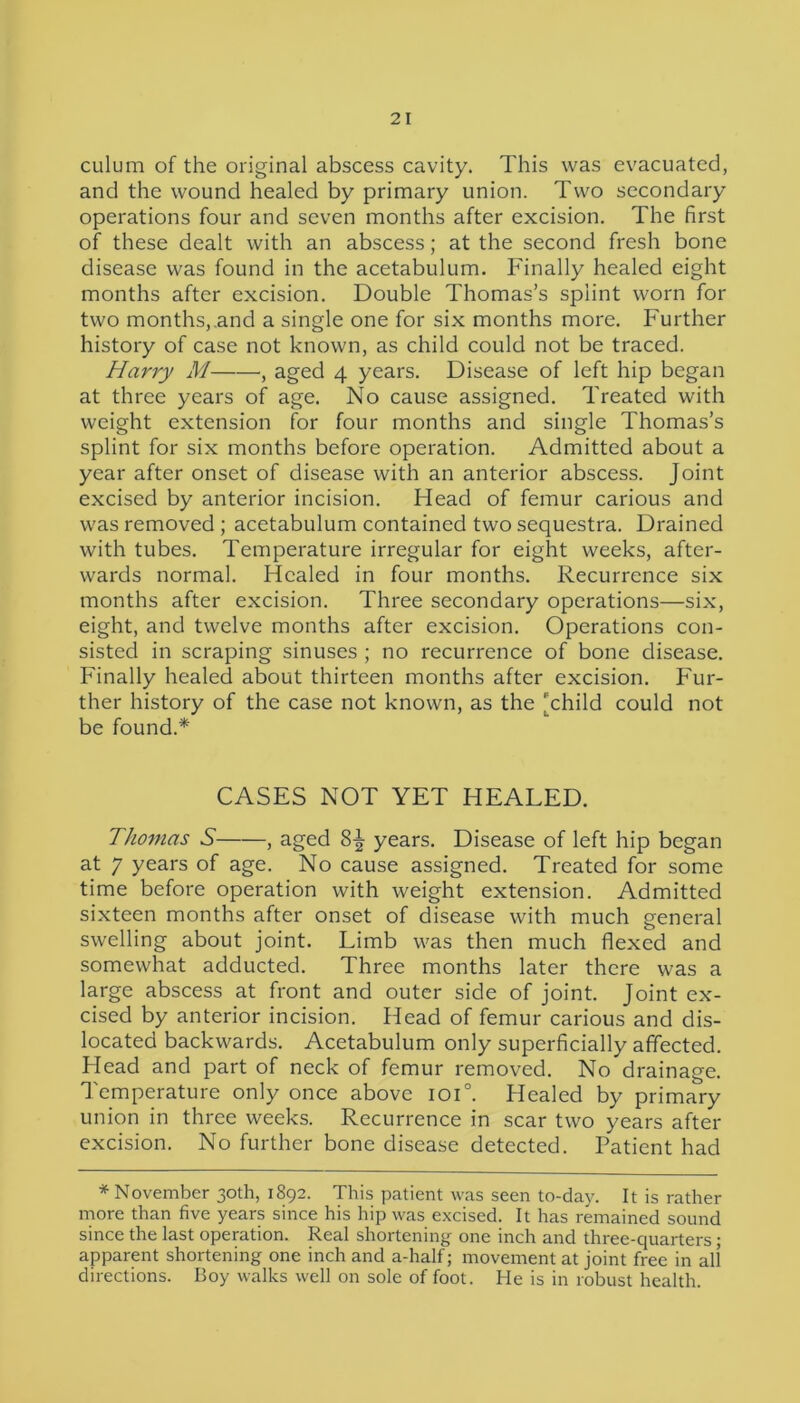culum of the original abscess cavity. This was evacuated, and the wound healed by primary union. Two secondary operations four and seven months after excision. The first of these dealt with an abscess; at the second fresh bone disease was found in the acetabulum. Finally healed eight months after excision. Double Thomas’s splint worn for two months,.and a single one for six months more. Further history of case not known, as child could not be traced. Harry M , aged 4 years. Disease of left hip began at three years of age. No cause assigned. Treated with weight extension for four months and single Thomas’s splint for six months before operation. Admitted about a year after onset of disease with an anterior abscess. Joint excised by anterior incision. Head of femur carious and was removed ; acetabulum contained two sequestra. Drained with tubes. Temperature irregular for eight weeks, after- wards normal. Healed in four months. Recurrence six months after excision. Three secondary operations—six, eight, and twelve months after excision. Operations con- sisted in scraping sinuses ; no recurrence of bone disease. Finally healed about thirteen months after excision. Fur- ther history of the case not known, as the Thild could not be found.* CASES NOT YET HEALED. Thomas S , aged 8-| years. Disease of left hip began at 7 years of age. No cause assigned. Treated for some time before operation with weight extension. Admitted sixteen months after onset of disease with much general swelling about joint. Limb was then much flexed and somewhat adducted. Three months later there was a large abscess at front and outer side of joint. Joint ex- cised by anterior incision. Head of femur carious and dis- located backwards. Acetabulum only superficially affected. Head and part of neck of femur removed. No drainage. Temperature only once above ioi°. Healed by primary union in three weeks. Recurrence in scar two years after excision. No further bone disease detected. Patient had * November 30th, 1892. This patient was seen to-day. It is rather more than five years since his hip was excised. It has remained sound since the last operation. Real shortening one inch and three-quarters; apparent shortening one inch and a-half; movement at joint free in all directions. Boy walks well on sole of foot. He is in robust health.