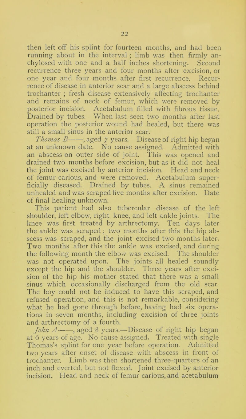 then left off his splint for fourteen months, and had been running about in the interval ; limb was then firmly an- chylosed with one and a half inches shortening. Second recurrence three years and four months after excision, or one year and four months after first recurrence. Recur- rence of disease in anterior scar and a large abscess behind trochanter ; fresh disease extensively affecting trochanter and remains of neck of femur, which were removed by posterior incision. Acetabulum filled with fibrous tissue. Drained by tubes. When last seen two months after last operation the posterior wound had healed, but there was still a small sinus in the anterior scar. Thomas B , aged 7 years. Disease of right hip began at an unknown date. No cause assigned. Admitted with an abscess on outer side of joint. This was opened and drained two months before excision, but as it did not heal the joint was excised by anterior incision. Head and neck of femur carious, and were removed. Acetabulum super- ficially diseased. Drained by tubes. A sinus remained unhealed and was scraped five months after excision. Date of final healing unknown. This patient had also tubercular disease of the left shoulder, left elbow, right knee, and left ankle joints. The knee was first treated by arthrectomy. Ten days later the ankle was scraped ; two months after this the hip ab- scess was scraped, and the joint excised two months later. Two months after this the ankle was excised, and during the following month the elbow was excised. The shoulder was not operated upon. The joints all healed soundly except the hip and the shoulder. Three years after exci- sion of the hip his mother stated that there was a small sinus which occasionally discharged from the old scar. The boy could not be induced to have this scraped, and refused operation, and this is not remarkable, considering what he had gone through before, having had six opera- tions in seven months, including excision of three joints and arthrectomy of a fourth. John A , aged 8 years.—Disease of right hip began at 6 years of age. No cause assigned. Treated with single Thomas’s splint for one year before operation. Admitted two years after onset of disease with abscess in front of trochanter. Limb was then shortened three-quarters of an inch and everted, but not flexed. Joint excised by anterior incision. Head and neck of femur carious, and acetabulum