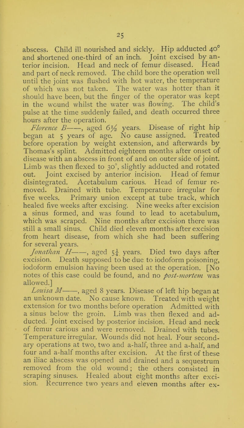 abscess. Child ill nourished and sickly. Hip adducted 40° and shortened one-third of an inch. Joint excised by an- terior incision. Head and neck of femur diseased. Head and part of neck removed. The child bore the operation well until the joint was flushed with hot water, the temperature of which was not taken. The water was hotter than it should have been, but the finger of the operator was kept in the wound whilst the water was flowing. The child’s pulse at the time suddenly failed, and death occurred three hours after the operation. Florence B , aged 6j4 years. Disease of right hip began at 5 years of age. No cause assigned. Treated before operation by weight extension, and afterwards by Thomas’s splint. Admitted eighteen months after onset of disease with an abscess in front of and on outer side of joint. Limb was then flexed to 30°, slightly adducted and rotated out. Joint excised by anterior incision. Head of femur disintegrated. Acetabulum carious. Head of femur re- moved. Drained with tube. Temperature irregular for five weeks. Primary union except at tube track, which healed five weeks after excising. Nine weeks after excision a sinus formed, and was found to lead to acetabulum, which was scraped. Nine months after excision there was still a small sinus. Child died eleven months after excision from heart disease, from which she had been suffering for several years. Jonathan H , aged 5J- years. Died two days after excision. Death supposed to be due to iodoform poisoning, iodoform emulsion having been used at the operation. [No notes of this case could be found, and no post-mortem was allowed.] Louisa M , aged 8 years. Disease of left hip began at an unknown date. No cause known. Treated with weight extension for two months before operation Admitted with a sinus below the groin. Limb was then flexed and ad- ducted. Joint excised by posterior incision. Head and neck of femur carious and were removed. Drained with tubes. Temperature irregular. Wounds did not heal. Pour second- ary operations at two, two and a-half, three and a-half, and four and a-half months after excision. At the first of these an iliac abscess was opened and drained and a sequestrum removed from the old wound; the others consisted in scraping sinuses. Healed about eight months after exci- sion. Recurrence two years and eleven months after ex-