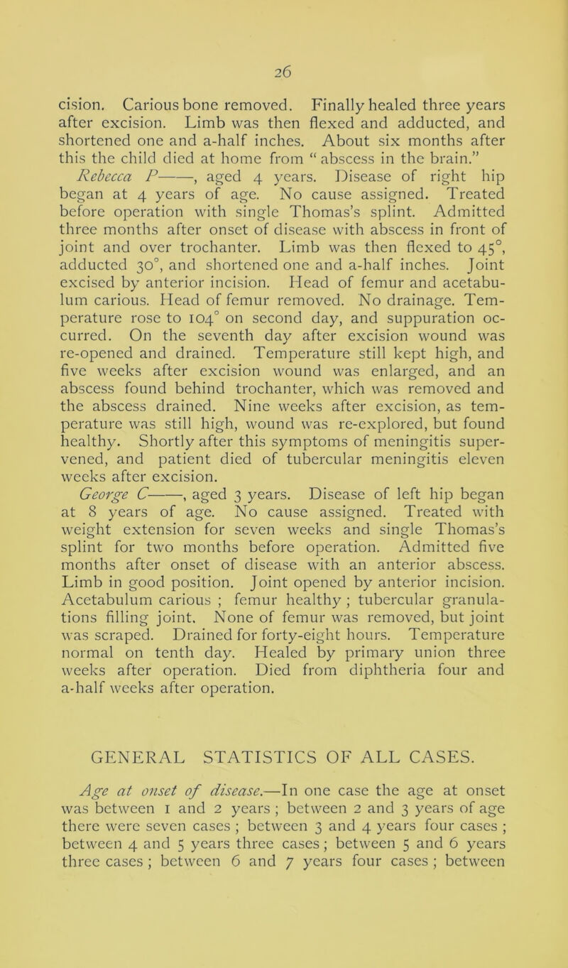 cision. Carious bone removed. Finally healed three years after excision. Limb was then flexed and adducted, and shortened one and a-half inches. About six months after this the child died at home from “ abscess in the brain.” Rebecca P——, aged 4 years. Disease of right hip began at 4 years of age. No cause assigned. Treated before operation with single Thomas’s splint. Admitted three months after onset of disease with abscess in front of joint and over trochanter. Limb was then flexed to 450, adducted 30°, and shortened one and a-half inches. Joint excised by anterior incision. Head of femur and acetabu- lum carious. Head of femur removed. No drainage. Tem- perature rose to 104° on second day, and suppuration oc- curred. On the seventh day after excision wound was re-opened and drained. Temperature still kept high, and five weeks after excision wound was enlarged, and an abscess found behind trochanter, which was removed and the abscess drained. Nine weeks after excision, as tem- perature was still high, wound was re-explored, but found healthy. Shortly after this symptoms of meningitis super- vened, and patient died of tubercular meningitis eleven weeks after excision. George C , aged 3 years. Disease of left hip began at 8 years of age. No cause assigned. Treated with weight extension for seven weeks and single Thomas’s splint for two months before operation. Admitted five months after onset of disease with an anterior abscess. Limb in good position. Joint opened by anterior incision. Acetabulum carious ; femur healthy ; tubercular granula- tions filling joint. None of femur was removed, but joint was scraped. Drained for forty-eight hours. Temperature normal on tenth day. Healed by primary union three weeks after operation. Died from diphtheria four and a-half weeks after operation. GENERAL STATISTICS OF ALL CASES. Age at onset of disease.—In one case the age at onset was between 1 and 2 years ; between 2 and 3 years of age there were seven cases ; between 3 and 4 years four cases ; between 4 and 5 years three cases; between 5 and 6 years three cases ; between 6 and 7 years four cases ; between