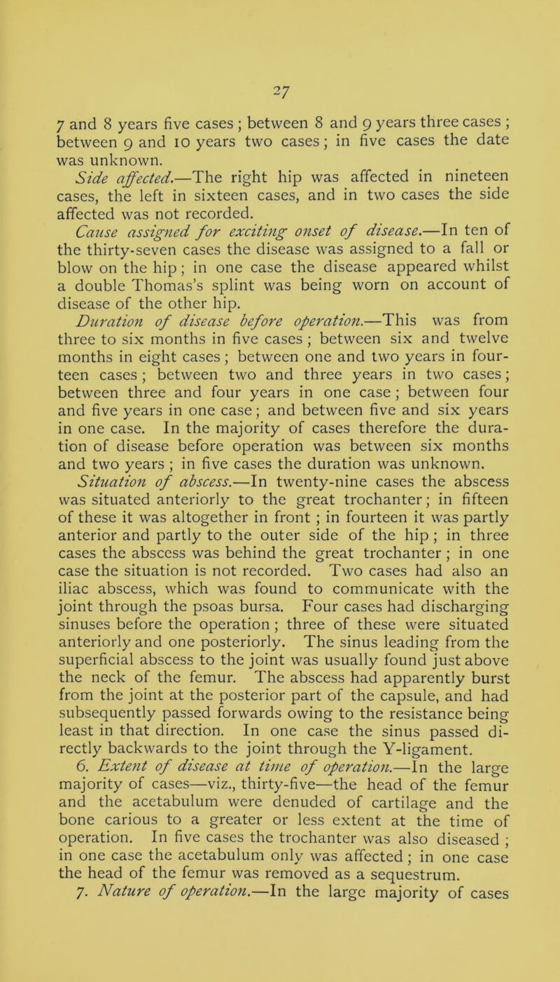 7 and 8 years five cases ; between 8 and g years three cases ; between g and 10 years two cases; in five cases the date was unknown. Side affected.—The right hip was affected in nineteen cases, the left in sixteen cases, and in two cases the side affected was not recorded. Cause assigned for exciting onset of disease.—In ten of the thirty-seven cases the disease was assigned to a fall or blow on the hip; in one case the disease appeared whilst a double Thomas’s splint was being worn on account of disease of the other hip. Duration of disease before operation.—This was from three to six months in five cases ; between six and twelve months in eight cases; between one and two years in four- teen cases ; between two and three years in two cases; between three and four years in one case ; between four and five years in one case; and between five and six years in one case. In the majority of cases therefore the dura- tion of disease before operation was between six months and two years ; in five cases the duration was unknown. Situation of abscess.—In twenty-nine cases the abscess was situated anteriorly to the great trochanter; in fifteen of these it was altogether in front ; in fourteen it was partly anterior and partly to the outer side of the hip; in three cases the abscess was behind the great trochanter; in one case the situation is not recorded. Two cases had also an iliac abscess, which was found to communicate with the joint through the psoas bursa. Four cases had discharging sinuses before the operation ; three of these were situated anteriorly and one posteriorly. The sinus leading from the superficial abscess to the joint was usually found just above the neck of the femur. The abscess had apparently burst from the joint at the posterior part of the capsule, and had subsequently passed forwards owing to the resistance being least in that direction. In one case the sinus passed di- rectly backwards to the joint through the Y-ligament. 6. Extent of disease at time of operation.—In the large majority of cases—viz., thirty-five—the head of the femur and the acetabulum were denuded of cartilage and the bone carious to a greater or less extent at the time of operation. In five cases the trochanter was also diseased ; in one case the acetabulum only was affected ; in one case the head of the femur was removed as a sequestrum. 7. Nature of operation.—In the large majority of cases