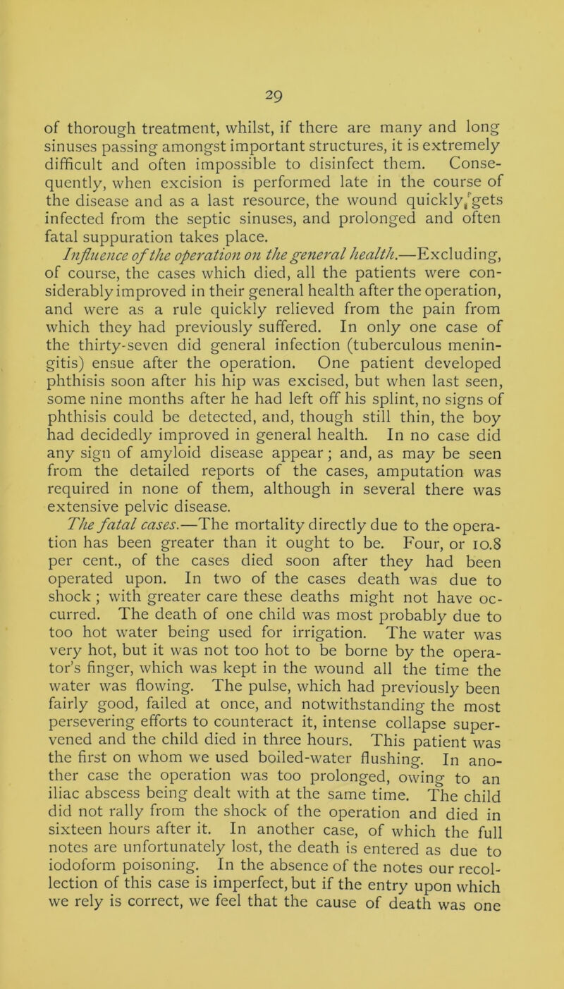 of thorough treatment, whilst, if there are many and long sinuses passing amongst important structures, it is extremely difficult and often impossible to disinfect them. Conse- quently, when excision is performed late in the course of the disease and as a last resource, the wound quickly/gets infected from the septic sinuses, and prolonged and often fatal suppuration takes place. Influence of the operation on the general health.—Excluding, of course, the cases which died, all the patients were con- siderably improved in their general health after the operation, and were as a rule quickly relieved from the pain from which they had previously suffered. In only one case of the thirty-seven did general infection (tuberculous menin- gitis) ensue after the operation. One patient developed phthisis soon after his hip was excised, but when last seen, some nine months after he had left off his splint, no signs of phthisis could be detected, and, though still thin, the boy had decidedly improved in general health. In no case did any sign of amyloid disease appear; and, as may be seen from the detailed reports of the cases, amputation was required in none of them, although in several there was extensive pelvic disease. The fatal cases.—The mortality directly due to the opera- tion has been greater than it ought to be. Four, or 10.8 per cent., of the cases died soon after they had been operated upon. In two of the cases death was due to shock ; with greater care these deaths might not have oc- curred. The death of one child was most probably due to too hot water being used for irrigation. The water was very hot, but it was not too hot to be borne by the opera- tor’s finger, which was kept in the wound all the time the water was flowing. The pulse, which had previously been fairly good, failed at once, and notwithstanding the most persevering efforts to counteract it, intense collapse super- vened and the child died in three hours. This patient was the first on whom we used boiled-water flushing. In ano- ther case the operation was too prolonged, owing to an iliac abscess being dealt with at the same time. The child did not rally from the shock of the operation and died in sixteen hours after it. In another case, of which the full notes are unfortunately lost, the death is entered as due to iodoform poisoning. In the absence of the notes our recol- lection of this case is imperfect, but if the entry upon which we rely is correct, we feel that the cause of death was one