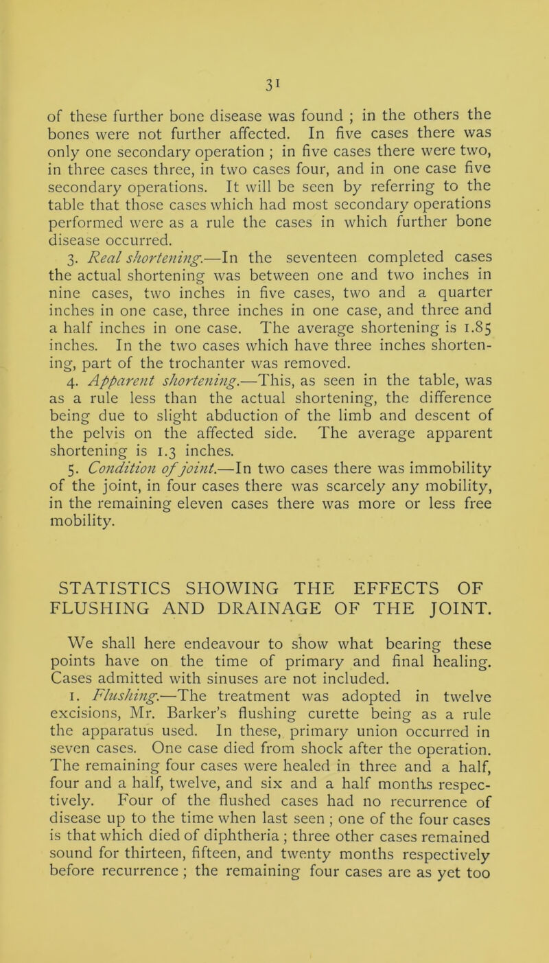 of these further bone disease was found ; in the others the bones were not further affected. In five cases there was only one secondary operation ; in five cases there were two, in three cases three, in two cases four, and in one case five secondary operations. It will be seen by referring to the table that those cases which had most secondary operations performed were as a rule the cases in which further bone disease occurred. 3. Real shortening.—In the seventeen completed cases the actual shortening was between one and two inches in nine cases, two inches in five cases, two and a quarter inches in one case, three inches in one case, and three and a half inches in one case. The average shortening is 1.85 inches. In the two cases which have three inches shorten- ing, part of the trochanter was removed. 4. Apparent shortening.—This, as seen in the table, was as a rule less than the actual shortening, the difference being due to slight abduction of the limb and descent of the pelvis on the affected side. The average apparent shortening is 1.3 inches. 5. Condition of joint.—In two cases there was immobility of the joint, in four cases there was scarcely any mobility, in the remaining eleven cases there was more or less free mobility. STATISTICS SHOWING THE EFFECTS OF FLUSHING AND DRAINAGE OF THE JOINT. We shall here endeavour to show what bearing these points have on the time of primary and final healing. Cases admitted with sinuses are not included. 1. Flushing.—The treatment was adopted in twelve excisions, Mr. Barker’s flushing curette being as a rule the apparatus used. In these, primary union occurred in seven cases. One case died from shock after the operation. The remaining four cases were healed in three and a half, four and a half, twelve, and six and a half months respec- tively. Four of the flushed cases had no recurrence of disease up to the time when last seen ; one of the four cases is that which died of diphtheria ; three other cases remained sound for thirteen, fifteen, and twenty months respectively before recurrence ; the remaining four cases are as yet too