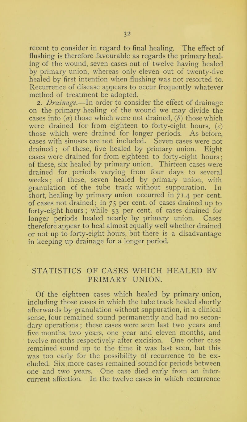 recent to consider in regard to final healing. The effect of flushing is therefore favourable as regards the primary heal- ing of the wound, seven cases out of twelve having healed by primary union, whereas only eleven out of twenty-five healed by first intention when flushing was not resorted to. Recurrence of disease appears to occur frequently whatever method of treatment be adopted, 2. Drainage.—In order to consider the effect of drainage on the primary healing of the wound we may divide the cases into (a) those which were not drained, (b) those which were drained for from eighteen to forty-eight hours, (e) those which were drained for longer periods. As before, cases with sinuses are not included. Seven cases were not drained ; of these, five healed by primary union. Eight cases were drained for from eighteen to forty-eight hours; of these, six healed by primary union. Thirteen cases were drained for periods varying from four days to several weeks; of these, seven healed by primary union, with granulation of the tube track without suppuration. In short, healing by primary union occurred in 71.4 per cent, of cases not drained; in 75 per cent, of cases drained up to forty-eight hours ; while 53 per cent, of cases drained for longer periods healed nearly by primary union. Cases therefore appear to heal almost equally well whether drained or not up to forty-eight hours, but there is a disadvantage in keeping up drainage for a longer period. STATISTICS OF CASES WHICH HEALED BY PRIMARY UNION. Of the eighteen cases which healed by primary union, including those cases in which the tube track healed shortly afterwards by granulation without suppuration, in a clinical sense, four remained sound permanently and had no secon- dary operations; these cases were seen last two years and five months, two years, one year and eleven months, and twelve months respectively after excision. One other case remained sound up to the time it was last seen, but this was too early for the possibility of recurrence to be ex- cluded. Six more cases remained sound for periods between one and two years. One case died early from an inter- current affection. In the twelve cases in which recurrence