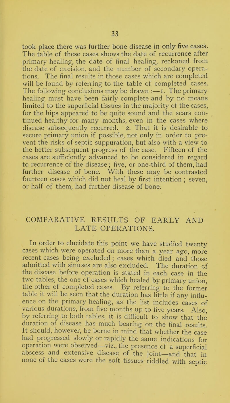 took place there was further bone disease in only five cases. The table of these cases shows the date of recurrence after primary healing, the date of final healing, reckoned from the date of excision, and the number of secondary opera- tions. The final results in those cases which are completed will be found by referring to the table of completed cases. The following conclusions maybe drawn :—i. The primary healing must have been fairly complete and by no means limited to the superficial tissues in the majority of the cases, for the hips appeared to be quite sound and the scars con- tinued healthy for many months, even in the cases where disease subsequently recurred. 2. That it is desirable to secure primary union if possible, not only in order to pre- vent the risks of septic suppuration, but also with a view to the better subsequent progress of the case. Fifteen of the cases are sufficiently advanced to be considered in regard to recurrence of the disease ; five, or one-third of them, had further disease of bone. With these may be contrasted fourteen cases which did not heal by first intention ; seven, or half of them, had further disease of bone. COMPARATIVE RESULTS OF EARLY AND LATE OPERATIONS. In order to elucidate this point we have studied twenty cases which were operated on more than a year ago, more recent cases being excluded; cases which died and those admitted with sinuses are also excluded. The duration of the disease before operation is stated in each case in the two tables, the one of cases which healed by primary union, the other of completed cases. By referring to the former table it will be seen that the duration has little if any influ- ence on the primary healing, as the list includes cases of various durations, from five months up to five years. Also, by referring to both tables, it is difficult to show that the duration of disease has much bearing on the final results. It should, however, be borne in mind that whether the case had progressed slowly or rapidly the same indications for operation were observed—viz., the presence of a superficial abscess and extensive disease of the joint—and that in none of the cases were the soft tissues riddled with septic