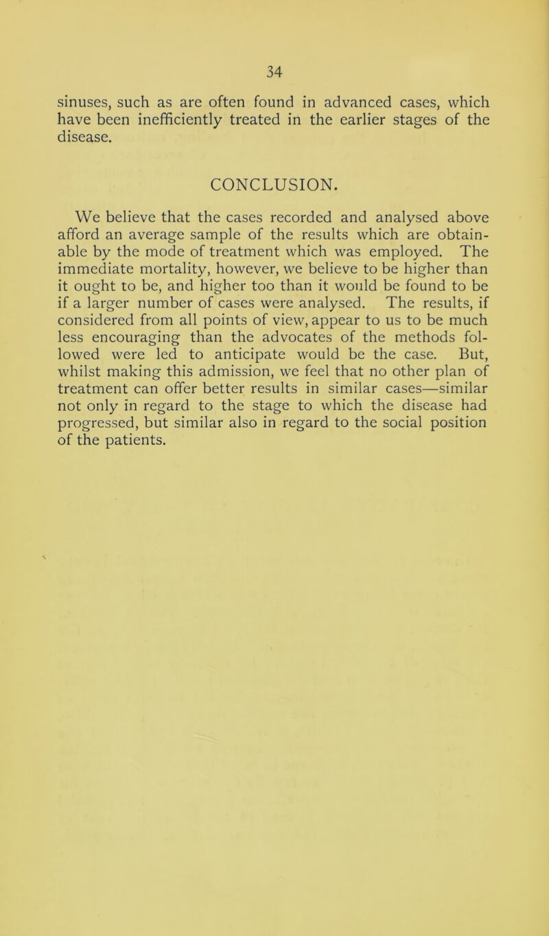 sinuses, such as are often found in advanced cases, which have been inefficiently treated in the earlier stages of the disease. CONCLUSION. We believe that the cases recorded and analysed above afford an average sample of the results which are obtain- able by the mode of treatment which was employed. The immediate mortality, however, we believe to be higher than it ought to be, and higher too than it would be found to be if a larger number of cases were analysed. The results, if considered from all points of view, appear to us to be much less encouraging than the advocates of the methods fol- lowed were led to anticipate would be the case. But, whilst making this admission, we feel that no other plan of treatment can offer better results in similar cases—similar not only in regard to the stage to which the disease had progressed, but similar also in regard to the social position of the patients.