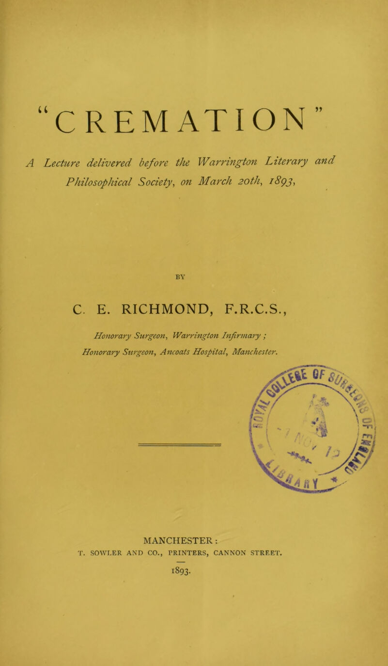 “CREMATION 1J A Lecture delivered before the Warrington Literary and Philosophical Society, on March 20th, BY C. E. RICHMOND, F.R.C.S., Honorary Surgeon, Warrington Infirmary ; Honorary Surgeon, Ancoats Hospital, Manchester. MANCHESTER : T. SOWI.ER AND CO., PRINTERS, CANNON STREET. 1893.