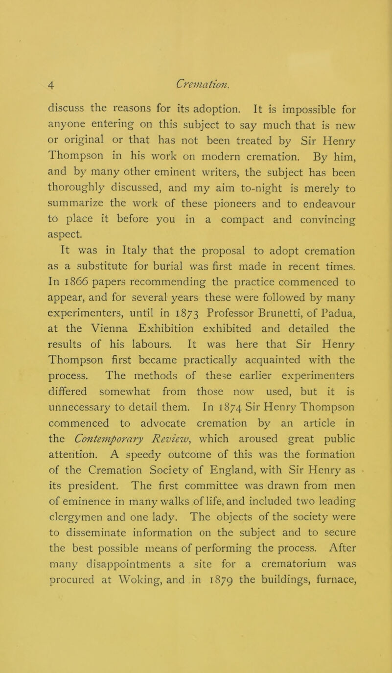 discuss the reasons for its adoption. It is impossible for anyone entering on this subject to say much that is new or original or that has not been treated by Sir Henry 1 hompson in his work on modern cremation. By him, and by many other eminent writers, the subject has been thoroughly discussed, and my aim to-night is merely to summarize the work of these pioneers and to endeavour to place it before you in a compact and convincing aspect. It was in Italy that the proposal to adopt cremation as a substitute for burial was first made in recent times. In 1866 papers recommending the practice commenced to appear, and for several years these were followed by many experimenters, until in 1873 Professor Brunetti, of Padua, at the Vienna Exhibition exhibited and detailed the results of his labours. It was here that Sir Henry Thompson first became practically acquainted with the process. The methods of these earlier experimenters differed somewhat from those now used, but it is unnecessary to detail them. In 1874 Sir Henry Thompson commenced to advocate cremation by an article in the Contemporary Revieiv, which aroused great public attention. A speedy outcome of this was the formation of the Cremation Society of England, with Sir Henry as its president. The first committee was drawn from men of eminence in many walks of life, and included two leading clergymen and one lady. The objects of the society were to disseminate information on the subject and to secure the best possible means of performing the process. After many disappointments a site for a crematorium was procured at Woking, and in 1879 the buildings, furnace,