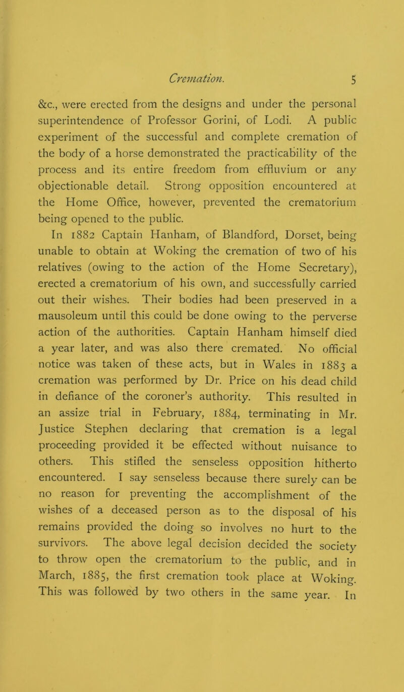 &c., were erected from the designs and under the personal superintendence of Professor Gorini, of Lodi. A public experiment of the successful and complete cremation of the body of a horse demonstrated the practicability of the process and its entire freedom from effluvium or any objectionable detail. Strong opposition encountered at the Home Office, however, prevented the crematorium being opened to the public. In 1882 Captain Hanham, of Blandford, Dorset, being unable to obtain at Woking the cremation of two of his relatives (owing to the action of the Home Secretary), erected a crematorium of his own, and successfully carried out their wishes. Their bodies had been preserved in a mausoleum until this could be done owing to the perverse action of the authorities. Captain Hanham himself died a year later, and was also there cremated. No official notice was taken of these acts, but in Wales in 1883 a cremation was performed by Dr. Price on his dead child in defiance of the coroner’s authority. This resulted in an assize trial in February, 1884, terminating in Mr. Justice Stephen declaring that cremation is a legal proceeding provided it be effected without nuisance to others. This stifled the senseless opposition hitherto encountered. I say senseless because there surely can be no reason for preventing the accomplishment of the wishes of a deceased person as to the disposal of his remains provided the doing so involves no hurt to the survivors. The above legal decision decided the society to throw open the crematorium to the public, and in March, 1885, the first cremation took place at Woking. This was followed by two others in the same year. In