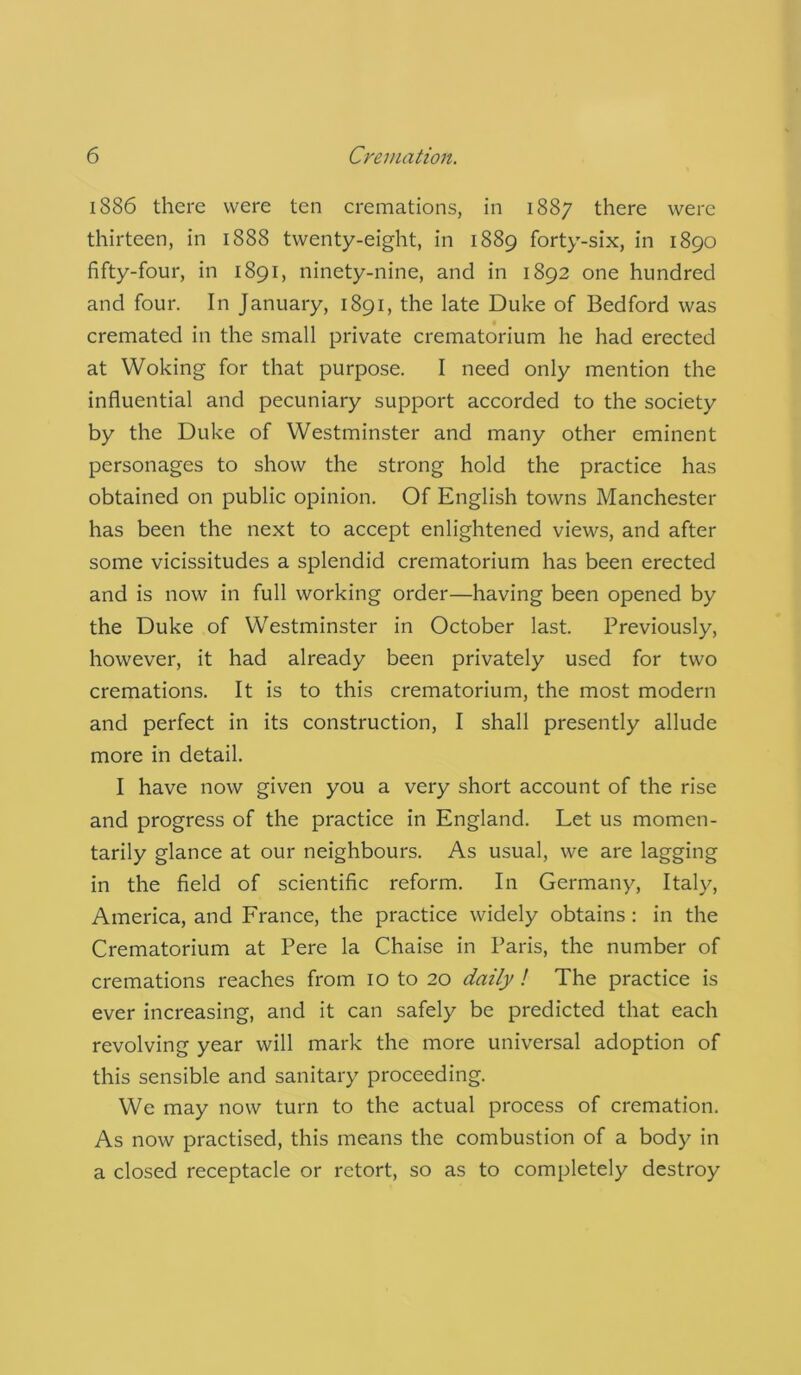 1886 there were ten cremations, in 1887 there were thirteen, in 1888 twenty-eight, in 1889 forty-six, in 1890 fifty-four, in 1891, ninety-nine, and in 1892 one hundred and four. In January, 1891, the late Duke of Bedford was cremated in the small private crematorium he had erected at Woking for that purpose. I need only mention the influential and pecuniary support accorded to the society by the Duke of Westminster and many other eminent personages to show the strong hold the practice has obtained on public opinion. Of English towns Manchester has been the next to accept enlightened views, and after some vicissitudes a splendid crematorium has been erected and is now in full working order—having been opened by the Duke of Westminster in October last. Previously, however, it had already been privately used for two cremations. It is to this crematorium, the most modern and perfect in its construction, I shall presently allude more in detail. I have now given you a very short account of the rise and progress of the practice in England. Let us momen- tarily glance at our neighbours. As usual, we are lagging in the field of scientific reform. In Germany, Italy, America, and France, the practice widely obtains : in the Crematorium at Pere la Chaise in Paris, the number of cremations reaches from 10 to 20 daily ! The practice is ever increasing, and it can safely be predicted that each revolving year will mark the more universal adoption of this sensible and sanitary proceeding. We may now turn to the actual process of cremation. As now practised, this means the combustion of a body in a closed receptacle or retort, so as to completely destroy