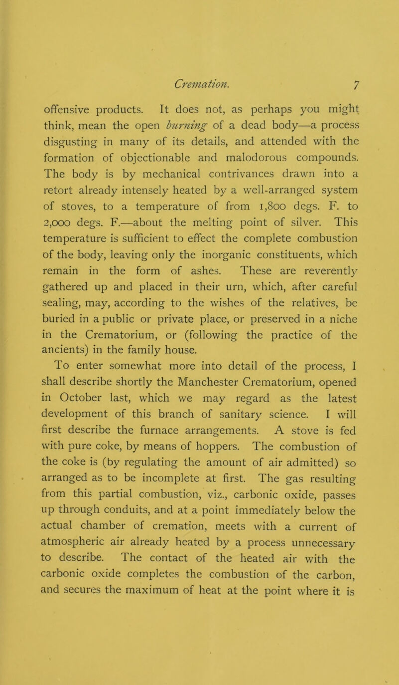 offensive products. It does not, as perhaps you might think, mean the open burning of a dead body—a process disgusting in many of its details, and attended with the formation of objectionable and malodorous compounds. The body is by mechanical contrivances drawn into a retort already intensely heated by a well-arranged system of stoves, to a temperature of from 1,800 degs. F. to 2,000 degs. F.—about the melting point of silver. This temperature is sufficient to effect the complete combustion of the body, leaving only the inorganic constituents, which remain in the form of ashes. These are reverently gathered up and placed in their urn, which, after careful sealing, may, according to the wishes of the relatives, be buried in a public or private place, or preserved in a niche in the Crematorium, or (following the practice of the ancients) in the family house. To enter somewhat more into detail of the process, I shall describe shortly the Manchester Crematorium, opened in October last, which we may regard as the latest development of this branch of sanitary science. I will first describe the furnace arrangements. A stove is fed with pure coke, by means of hoppers. The combustion of the coke is (by regulating the amount of air admitted) so arranged as to be incomplete at first. The gas resulting from this partial combustion, viz., carbonic oxide, passes up through conduits, and at a point immediately below the actual chamber of cremation, meets with a current of atmospheric air already heated by a process unnecessary to describe. The contact of the heated air with the carbonic oxide completes the combustion of the carbon, and secures the maximum of heat at the point where it is