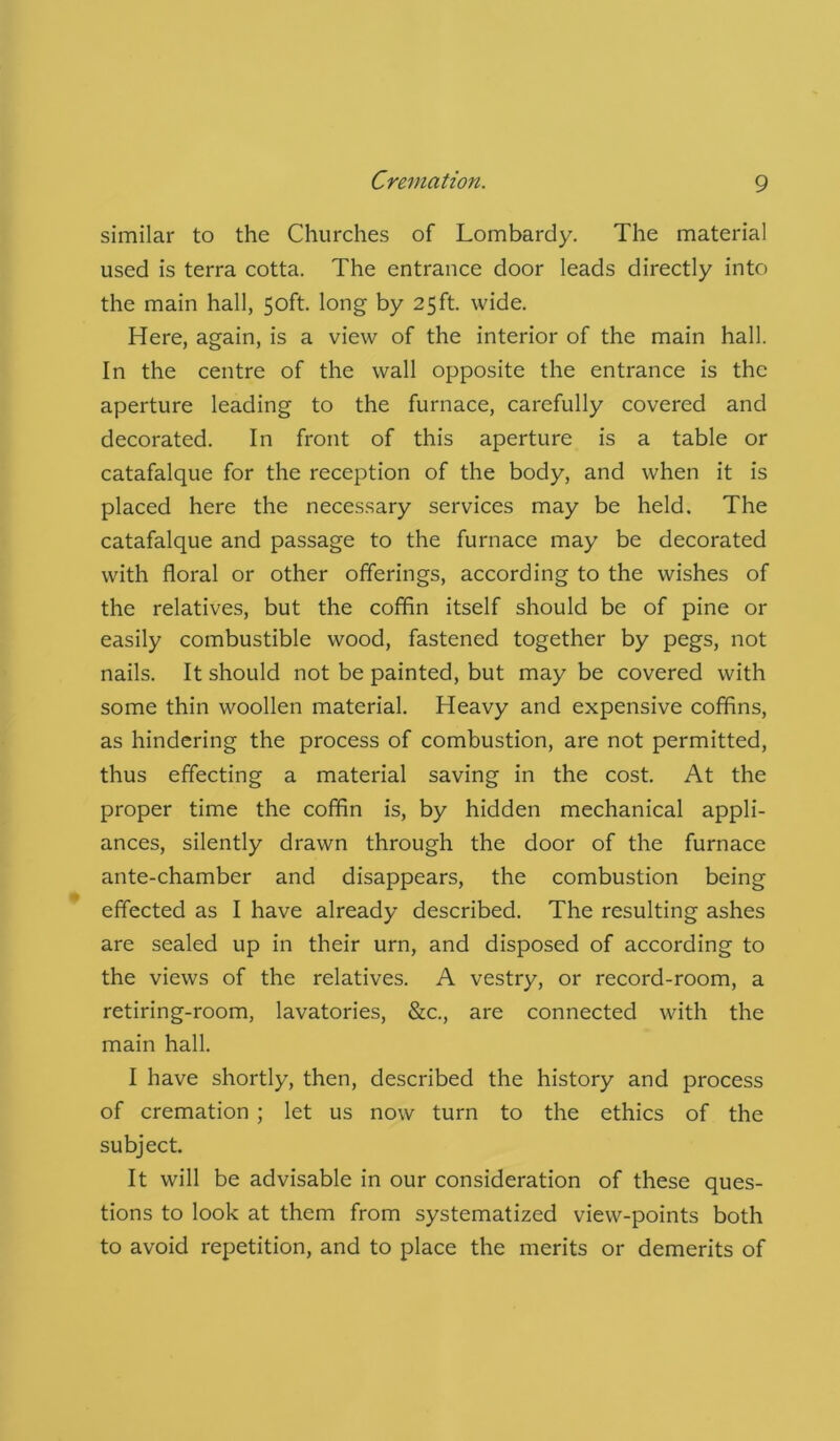 similar to the Churches of Lombardy. The material used is terra cotta. The entrance door leads directly into the main hall, 50ft. long by 25ft. wide. Here, again, is a view of the interior of the main hall. In the centre of the wall opposite the entrance is the aperture leading to the furnace, carefully covered and decorated. In front of this aperture is a table or catafalque for the reception of the body, and when it is placed here the necessary services may be held. The catafalque and passage to the furnace may be decorated with floral or other offerings, according to the wishes of the relatives, but the coffin itself should be of pine or easily combustible wood, fastened together by pegs, not nails. It should not be painted, but may be covered with some thin woollen material. Heavy and expensive coffins, as hindering the process of combustion, are not permitted, thus effecting a material saving in the cost. At the proper time the coffin is, by hidden mechanical appli- ances, silently drawn through the door of the furnace ante-chamber and disappears, the combustion being effected as I have already described. The resulting ashes are sealed up in their urn, and disposed of according to the views of the relatives. A vestry, or record-room, a retiring-room, lavatories, &c., are connected with the main hall. I have shortly, then, described the history and process of cremation ; let us now turn to the ethics of the subject. It will be advisable in our consideration of these ques- tions to look at them from systematized view-points both to avoid repetition, and to place the merits or demerits of