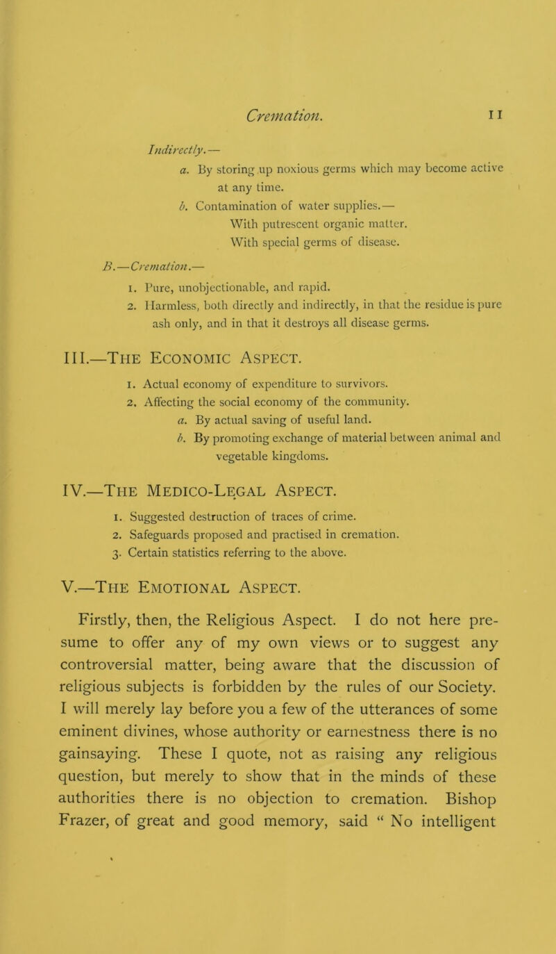 Indirectly.— a. By storing up noxious germs which may become active at any time. b. Contamination of water supplies.— With putrescent organic matter. With special germs of disease. B.—Cremation.— 1. Pure, unobjectionable, and rapid. 2. 1 larmless, both directly and indirectly, in that the residue is pure ash only, and in that it destroys all disease germs. III. —The Economic Aspect. 1. Actual economy of expenditure to survivors. 2. Affecting the social economy of the community. a. By actual saving of useful land. b. By promoting exchange of material between animal and vegetable kingdoms. IV. —The Medico-Legal Aspect. 1. Suggested destruction of traces of crime. 2. Safeguards proposed and practised in cremation. 3. Certain statistics referring to the above. V. —The Emotional Aspect. Firstly, then, the Religious Aspect. I do not here pre- sume to offer any of my own views or to suggest any controversial matter, being aware that the discussion of religious subjects is forbidden by the rules of our Society. I will merely lay before you a few of the utterances of some eminent divines, whose authority or earnestness there is no gainsaying. These I quote, not as raising any religious question, but merely to show that in the minds of these authorities there is no objection to cremation. Bishop Frazer, of great and good memory, said “ No intelligent