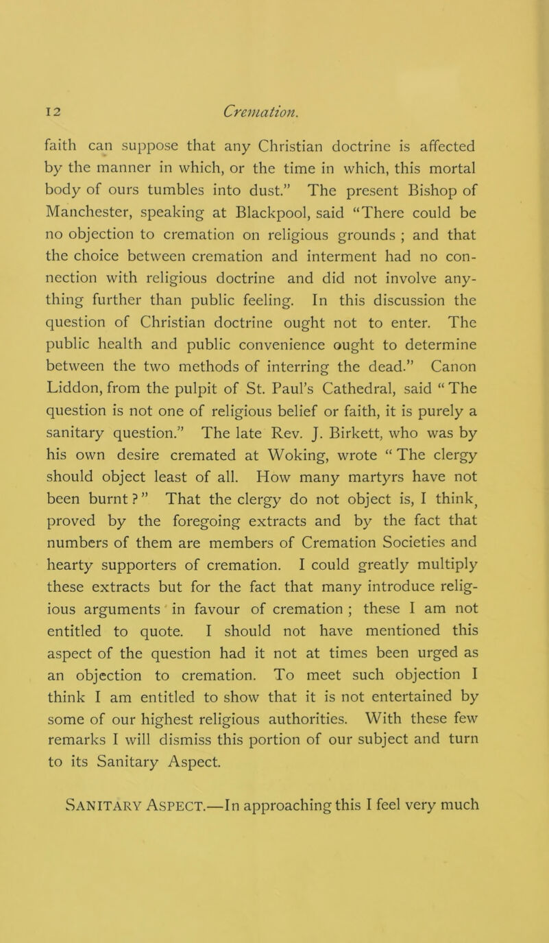 faith can suppose that any Christian doctrine is affected by the manner in which, or the time in which, this mortal body of ours tumbles into dust.” The present Bishop of Manchester, speaking at Blackpool, said “There could be no objection to cremation on religious grounds ; and that the choice between cremation and interment had no con- nection with religious doctrine and did not involve any- thing further than public feeling. In this discussion the question of Christian doctrine ought not to enter. The public health and public convenience ought to determine between the two methods of interring the dead.” Canon Liddon, from the pulpit of St. Paul’s Cathedral, said “ The question is not one of religious belief or faith, it is purely a sanitary question.” The late Rev. J. Birkett, who was by his own desire cremated at Woking, wrote “ The clergy should object least of all. How many martyrs have not been burnt?” That the clergy do not object is, I think, proved by the foregoing extracts and by the fact that numbers of them are members of Cremation Societies and hearty supporters of cremation. I could greatly multiply these extracts but for the fact that many introduce relig- ious arguments in favour of cremation ; these I am not entitled to quote. I should not have mentioned this aspect of the question had it not at times been urged as an objection to cremation. To meet such objection I think I am entitled to show that it is not entertained by some of our highest religious authorities. With these few remarks I will dismiss this portion of our subject and turn to its Sanitary Aspect. Sanitary Aspect.—In approaching this I feel very much