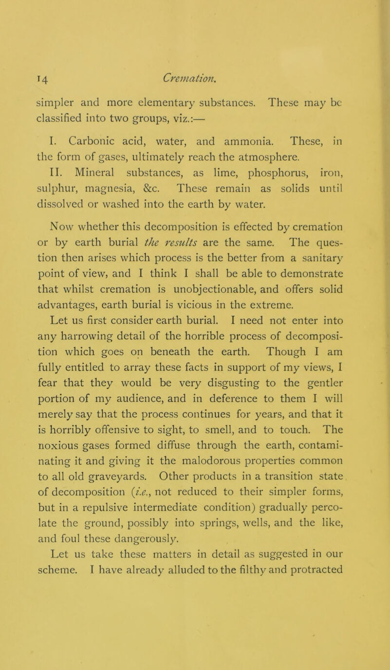 simpler and more elementary substances. These may be classified into two groups, viz.:— I. Carbonic acid, water, and ammonia. These, in the form of gases, ultimately reach the atmosphere. II. Mineral substances, as lime, phosphorus, iron, sulphur, magnesia, &c. These remain as solids until dissolved or washed into the earth by water. Now whether this decomposition is effected by cremation or by earth burial the results are the same. The ques- tion then arises which process is the better from a sanitary point of view, and I think I shall be able to demonstrate that whilst cremation is unobjectionable, and offers solid advantages, earth burial is vicious in the extreme. Let us first consider earth burial. I need not enter into any harrowing detail of the horrible process of decomposi- tion which goes on beneath the earth. Though I am fully entitled to array these facts in support of my views, I fear that they would be very disgusting to the gentler portion of my audience, and in deference to them I will merely say that the process continues for years, and that it is horribly offensive to sight, to smell, and to touch. The noxious gases formed diffuse through the earth, contami- nating it and giving it the malodorous properties common to all old graveyards. Other products in a transition state of decomposition (i.e., not reduced to their simpler forms, but in a repulsive intermediate condition) gradually perco- late the ground, possibly into springs, wells, and the like, and foul these dangerously. Let us take these matters in detail as suggested in our scheme. I have already alluded to the filthy and protracted