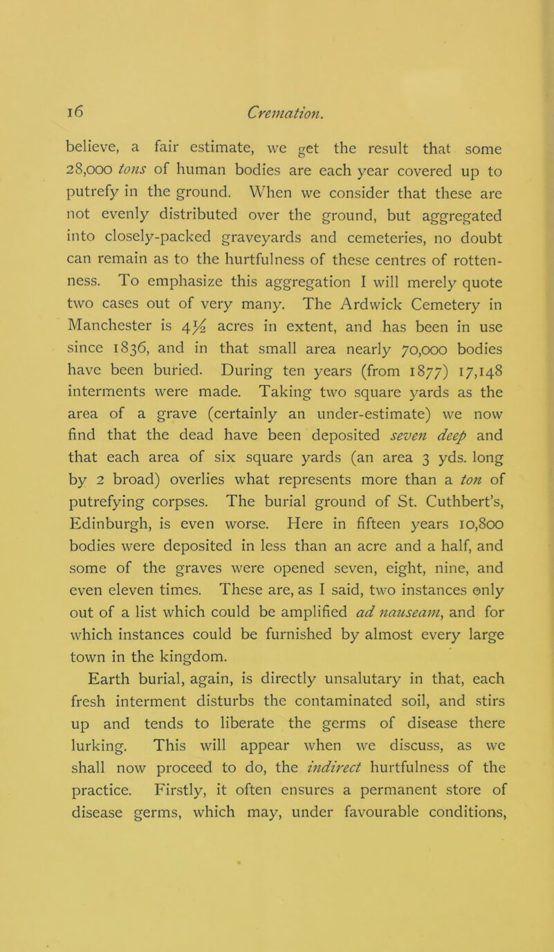 believe, a fair estimate, we get the result that some 28,000 tons of human bodies are each year covered up to putrefy in the ground. When we consider that these are not evenly distributed over the ground, but aggregated into closely-packed graveyards and cemeteries, no doubt can remain as to the hurtfulness of these centres of rotten- ness. To emphasize this aggregation I will merely quote two cases out of very many. The Ardwick Cemetery in Manchester is 4*4 acres in extent, and has been in use since 1836, and in that small area nearly 70,000 bodies have been buried. During ten years (from 1877) 17,148 interments were made. Taking two square yards as the area of a grave (certainly an under-estimate) we now find that the dead have been deposited seven deep and that each area of six square yards (an area 3 yds. long by 2 broad) overlies what represents more than a ton of putrefying corpses. The burial ground of St. Cuthbert’s, Edinburgh, is even worse. Here in fifteen years 10,800 bodies were deposited in less than an acre and a half, and some of the graves were opened seven, eight, nine, and even eleven times. These are, as I said, two instances only out of a list which could be amplified ad nauseam, and for which instances could be furnished by almost every large town in the kingdom. Earth burial, again, is directly unsalutary in that, each fresh interment disturbs the contaminated soil, and stirs up and tends to liberate the germs of disease there lurking. This will appear when we discuss, as we shall now proceed to do, the indirect hurtfulness of the practice. Firstly, it often ensures a permanent store of disease germs, which may, under favourable conditions,
