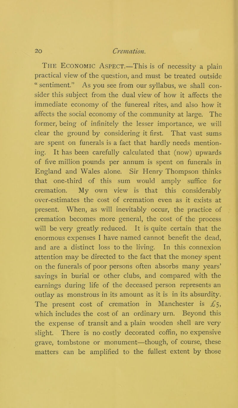 The Economic Aspect.—This is of necessity a plain practical view of the question, and must be treated outside “ sentiment.” As you see from our syllabus, we shall con- sider this subject from the dual view of how it affects the immediate economy of the funereal rites, and also how it affects the social economy of the community at large. The former, being of infinitely the lesser importance, we will clear the ground by considering it first. That vast sums are spent on funerals is a fact that hardly needs mention- ing. It has been carefully calculated that (now) upwards of five million pounds per annum is spent on funerals in England and Wales alone. Sir Henry Thompson thinks that one-third of this sum would amply suffice for cremation. My own view is that this considerably over-estimates the cost of cremation even as it exists at present. When, as will inevitably occur, the practice of cremation becomes more general, the cost of the process will be very greatly reduced. It is quite certain that the enormous expenses I have named cannot benefit the dead, and are a distinct loss to the living. In this connexion attention may be directed to the fact that the money spent on the funerals of poor persons often absorbs many years’ savings in burial or other clubs, and compared with the earnings during life of the deceased person represents an outlay as monstrous in its amount as it is in its absurdity. The present cost of cremation in Manchester is which includes the cost of an ordinary urn. Beyond this the expense of transit and a plain wooden shell are very slight. There is no costly decorated coffin, no expensive grave, tombstone or monument—though, of course, these matters can be amplified to the fullest extent by those