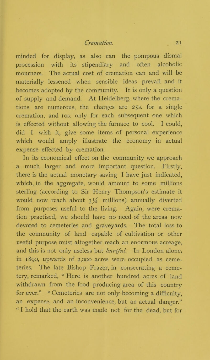 minded for display, as also can the pompous dismal procession with its stipendiary and often alcoholic mourners. The actual cost of cremation can and will be materially lessened when sensible ideas prevail and it becomes adopted by the community. It is only a question of supply and demand. At Heidelberg, where the crema- tions are numerous, the charges are 25s. for a single cremation, and 10s. only for each subsequent one which is effected without allowing the furnace to cool. I could, did I wish it, give some items of personal experience which would amply illustrate the economy in actual expense effected by cremation. In its economical effect on the community we approach a much larger and more important question. Firstly, there is the actual monetary saving I have just indicated, which, in the aggregate, would amount to some millions sterling (according to Sir Henry Thompson’s estimate it would now reach about 3^ millions) annually diverted from purposes useful to the living. Again, were crema- tion practised, we should have no need of the areas now devoted to cemeteries and graveyards. The total loss to the community of land capable of cultivation or other useful purpose must altogether reach an enormous acreage, and this is not only useless but hurtful. In London alone, in 1890, upwards of 2,000 acres were occupied as ceme- teries. The late Bishop Frazer, in consecrating a ceme- tery, remarked, “ Here is another hundred acres of land withdrawn from the food producing area of this country for ever.” “ Cemeteries are not only becoming a difficulty, an expense, and an inconvenience, but an actual danger.” “ I hold that the earth was made not for the dead, but for