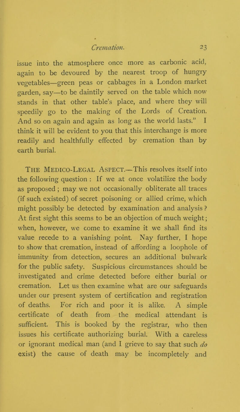 issue into the atmosphere once more as carbonic acid, again to be devoured by the nearest troop of hungry vegetables—green peas or cabbages in a London market garden, say—to be daintily served on the table which now stands in that other table’s place, and where they will speedily go to the making of the Lords of Creation. And so on again and again as long as the world lasts.” I think it will be evident to you that this interchange is more readily and healthfully effected by cremation than by earth burial. The Medico-Legal Aspect.—This resolves itself into the following question : If we at once volatilize the body as proposed ; may we not occasionally obliterate all traces (if such existed) of secret poisoning or allied crime, which might possibly be detected by examination and analysis ? At first sight this seems to be an objection of much weight; when, however, we come to examine it we shall find its value recede to a vanishing point. Nay further, I hope to show that cremation, instead of affording a loophole of immunity from detection, secures an additional bulwark for the public safety. Suspicious circumstances should be investigated and crime detected before either burial or cremation. Let us then examine what are our safeguards under our present system of certification and registration of deaths. For rich and poor it is alike. A simple certificate of death from the medical attendant is sufficient. This is booked by the registrar, who then issues his certificate authorizing burial. With a careless or ignorant medical man (and I grieve to say that such do exist) the cause of death may be incompletely and
