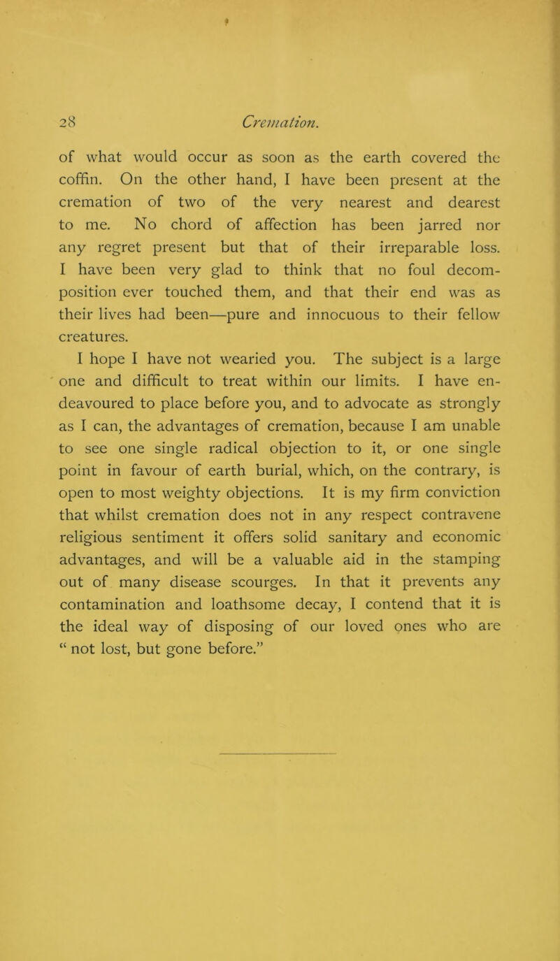of what would occur as soon as the earth covered the coffin. On the other hand, I have been present at the cremation of two of the very nearest and dearest to me. No chord of affection has been jarred nor any regret present but that of their irreparable loss. I have been very glad to think that no foul decom- position ever touched them, and that their end was as their lives had been—pure and innocuous to their fellow creatures. I hope I have not wearied you. The subject is a large one and difficult to treat within our limits. I have en- deavoured to place before you, and to advocate as strongly as I can, the advantages of cremation, because I am unable to see one single radical objection to it, or one single point in favour of earth burial, which, on the contrary, is open to most weighty objections. It is my firm conviction that whilst cremation does not in any respect contravene religious sentiment it offers solid sanitary and economic advantages, and will be a valuable aid in the stamping out of many disease scourges. In that it prevents any contamination and loathsome decay, I contend that it is the ideal way of disposing of our loved ones who are “ not lost, but gone before.”