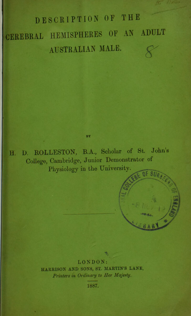 fKT description of the CEREBRAL HEMISPHERES OF AN ADULT AUSTRALIAN MALE. BT H. D. ROLLESTON, B.A., Scholar of St. John’s College, Cambridge, Junior Demonstrator of Physiology in the University. LONDON: HARRISON AND SONS, ST. MARTIN’S LANE, Printers in Ordinary to Her Majesty. 1887.