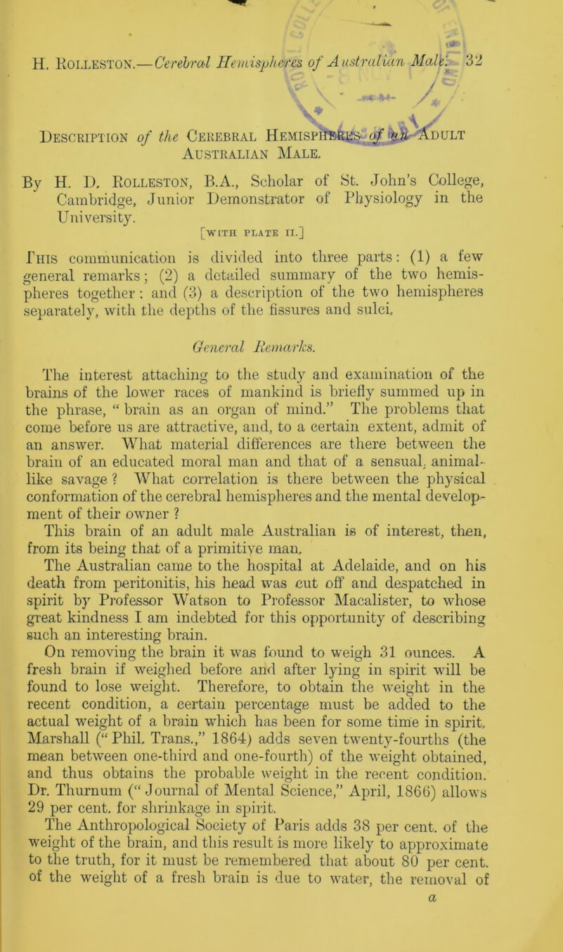 (tfT' i H. Kolleston.—Cerebral Hemispheres of Australian Mal^'.^^ 32 ' Description of the Cerebral Hemisp Australian Male A DULT By H. D. Rolleston, B.A., Scholar of St. John’s College, Cambridge, Junior Demonstrator of Physiology in the University. [with plate II.] This communication is divided into three parts: (1) a few general remarks; (2) a detailed summary of the two hemis- pheres together; and (3) a description of the two hemispheres separately, with the depths of the fissures and sulci. General liemarks. The interest attaching to the study and examination of the brains of the lower races of mankind is briefly summed up in the phrase, “ brain as an organ of mind.” The problems that come before us are attractive, and, to a certain extent, admit of an answer. What material differences are there between the brain of an educated moral man and that of a sensual,, animal- like savage ? What correlation is there between the physical conformation of the cerebral hemispheres and the mental develop- ment of their owner ? This brain of an adult male Australian is of interest, then, from its being that of a primitive man. The Australian came to the hospital at Adelaide, and on his death from peritonitis, his head was cut off and despatched in spirit by Professor Watson to Professor Macalister, to whose great kindness I am indebted for this opportunity of describing such an interesting brain. On removing the brain it was found to weigh 31 ounces. A fresh brain if weighed before and after lying in spirit will be found to lose weight. Therefore, to obtain the weight in the recent condition, a certain percentage must be added to the actual weight of a brain which has been for some time in spirit, Marshall (“Phil, Trans.,” 1864) adds seven twenty-fourths (the mean between one-third and one-fourth) of the weight obtained, and thus obtains the probable weight in the recent condition. Dr. Thurnum (“Journal of Mental Science,” April, 1866) allows 29 per cent, for shrinkage in spirit. The Anthropological Society of Paris adds 38 per cent, of the weight of the brain, and this result is more likely to approximate to the truth, for it must be remembered that about 80 per cent, of the weight of a fresh brain is due to water, the removal of a