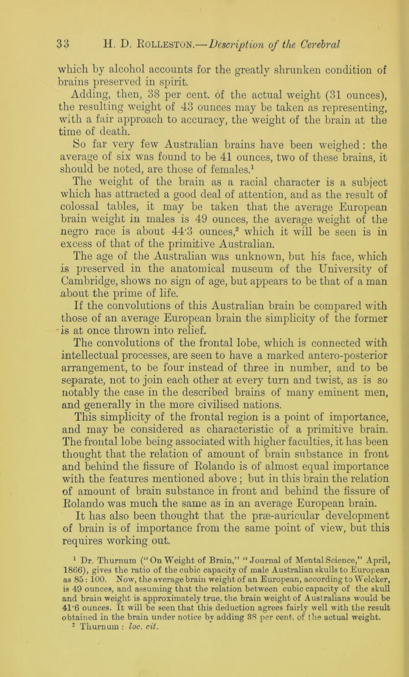 which by alcohol accounts for the greatly shrunken condition of brains preserved in spirit. Adding, then, 38 per cent, of tlie actual weight (31 ounces), the resulting weight of 43 ounces may be taken as representing, with a fair approach to accuracy, the weight of the brain at the time of death. So far very few Australian brains have been weighed: the average of six was found to be 41 ounces, two of these brains, it should be noted, are those of females.^ The weight of the brain as a racial character is a subject which has attracted a good deal of attention, and as the result of colossal tables, it may be taken that the average European brain weight in males is 49 ounces, the average weight of the negro race is about 44'3 ounces,^ which it will be seen is in excess of that of the primitive Australian. The age of the Australian was unknown, but his face, which is preserved in the anatomical museum of the University of Cambridge, shows no sign of age, but appears to be that of a man about the prime of life. If the convolutions of this Australian brain be compared with those of an average European brain the simplicity of the former is at once thrown into relief. The convolutions of the frontal lobe, which is connected with intellectual processes, are seen to have a marked antero-posterior arrangement, to be four instead of three in number, and to be separate, not to join each other at every turn and twist, as is so notably the case in the described brains of many eminent men, and generally in the more civilised nations. This simplicity of the frontal region is a point of importance, and may be considered as characteristic of a primitive brain. The frontal lobe being associated with higher faculties, it has been thought that the relation of amount of brain substance in front and behind the fissure of Eolando is of almost equal importance with the features mentioned above; but in this brain the relation of amount of brain substance in front and behind the fissure of Eolando was much the same as in an average European brain. It has also been thought that the prae-auricular development of brain is of importance from the same point of view, but this requires working out. * Dr. Thurnum (“On Weight of Brain,” “Journal of Mental Science,” April, 1866), gives the ratio of the cubic capacity of male Australian skulls to European as 85: 100. Now, the average brain weight of an European, according to Welcker, is 49 ounces, and assuming that the relation between cubic capacity of the skull and brain weight is approximately true, the brain weight of Australians would be 41'6 ounces. It will be seen that this deduction agrees fairly well with the result obtained in the brain under notice by adding 38 per cent, of the actual weight. ' Thurnum ; loc. cit.