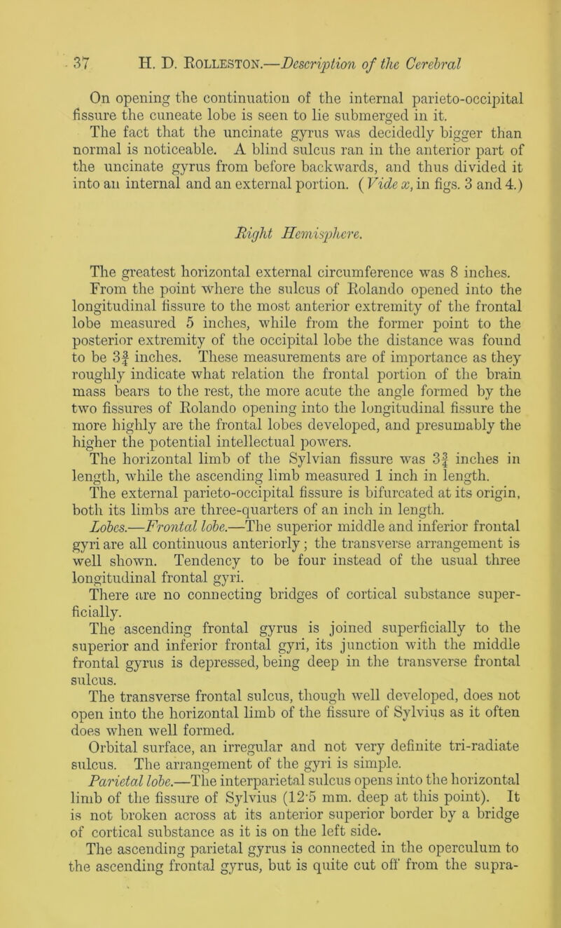 On opening the continuation of the internal parieto-occipital fissure the cuneate lobe is seen to lie submerged in it. The fact that the uncinate gyrus was decidedly bigger than normal is noticeable. A blind sulcus ran in the anterior part of the uncinate gyrus from before backwards, and thus divided it into an internal and an external portion. ( Vide x, in figs. 3 and 4.) Right Hemisphere. The greatest horizontal external circumference was 8 inches. From the point where the sulcus of Eolando opened into the longitudinal fissure to the most anterior extremity of the frontal lobe measured 5 inches, while from the former point to the posterior extremity of the occipital lobe the distance was found to be 31 inches. These measurements are of importance as they roughly indicate what relation the frontal portion of the brain mass bears to the rest, the more acute the angle formed by the two fissures of Eolando opening into the longitudinal fissure the more highly are the frontal lobes developed, and presumably the higher the potential intellectual powers. The horizontal limb of the Sylvian fissure was 3f inches in length, while the ascending limb measured 1 inch in length. The external parieto-occipital fissure is bifurcated at its origin, both its limbs are three-quarters of an inch in length. Lobes.—Frontal lobe.—The superior middle and inferior frontal gyri are all continuous anteriorly; the transverse arrangement is well shown. Tendency to be four instead of the usual three longitudinal frontal gyri. There are no connecting bridges of cortical substance super- ficially. The ascending frontal gyrus is joined superficially to the superior and inferior frontal gyri, its junction with the middle frontal gyrus is depressed, being deep in the transverse frontal sulcus. The transverse frontal sulcus, though well developed, does not open into the horizontal limb of the fissure of Sylvius as it often does when well formed. Orbital surface, an irregular and not very definite tri-radiate sulcus. The arrangement of the gyri is simple. Parietal lobe.—Tlie interparietal sulcus opens into the horizontal limb of the fissure of Sylvius (12'5 mm. deep at this point). It is not broken across at its anterior superior border by a bridge of cortical substance as it is on the left side. The ascending parietal gyrus is connected in the operculum to the ascending frontal gyrus, but is quite cut off from the supra-
