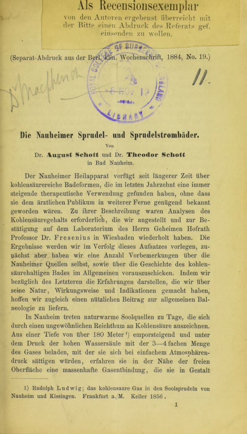 x\ls Receiisioiisexeiuplar i von den Antoren ergebenst iiberreielit niit der Bitte einen Abdruck des Referats gef. ! einsenden zn wollen. (Separat-Abdruck aus der BefbWochenschrift, 1884, No. 19.) Xaiiheiiuer Sprudel- und Sprudelstrombäder. Von Dr. August Schott und Dr. Theodor Schott in Bad Nauheim. Der Nauheimer Heilapparat verfügt seit längerer Zeit über kohlensäurereiclie Badeformeu, die im letzten Jalirzelmt eine immer steigende therapeutische Verwendung gefunden haben, ohne dass sie dem ärztlichen Publikum in weiterer Ferne genügend bekannt geworden wären. Zu ihrer Beschreibung waren Analysen des Kohlensäuregehalts erforderlich, die wir angestellt und zur Be- stätigung auf dem Laboratorium des Herrn Geheimen Hofrath Professor Dr. Fresenius in Wiesbaden wiederholt haben. Die Ergebnisse werden wir im Verfolg dieses Aufsatzes vorlegen, zu- nächst aber haben wir eine Anzahl Vorbemerkungen über die Nauheimer Quellen selbst, sowie über die Geschichte des kohlen- säurehaltigen Bades im Allgemeinen vorauszuschicken. Indem wir bezüglich des Letzteren die Erfahrungen darstellen, die wir über seine Natur, Wirkungsweise und Indikationen gemacht haben, helfen wir zugleich einen nützlichen Beitrag zur allgemeinen Bal- neologie zu liefern. In Nauheim treten naturwarme Soolquellen zu Tage, die sich durch einen ungewöhnlichen Reichthum an Kohlensäure auszeichnen. Aus einer Tiefe von über 180 Meter') emporsteigend und unter dem Druck der hohen Wassersäule mit der 3—4 fachen Menge des Gases beladen, mit der sie sich bei einfachem Atmosphären- druck sättigen würden, erfahren sie in der Nähe der freien Oberfläche eine massenhafte Gasentbindung, die sie in Gestalt 1) Rudolph Ludwig; das kohlensaure Gas in den Soolsprudeln von Nauheim und Kissingen. Frankfurt a. M. Keller 1856 .