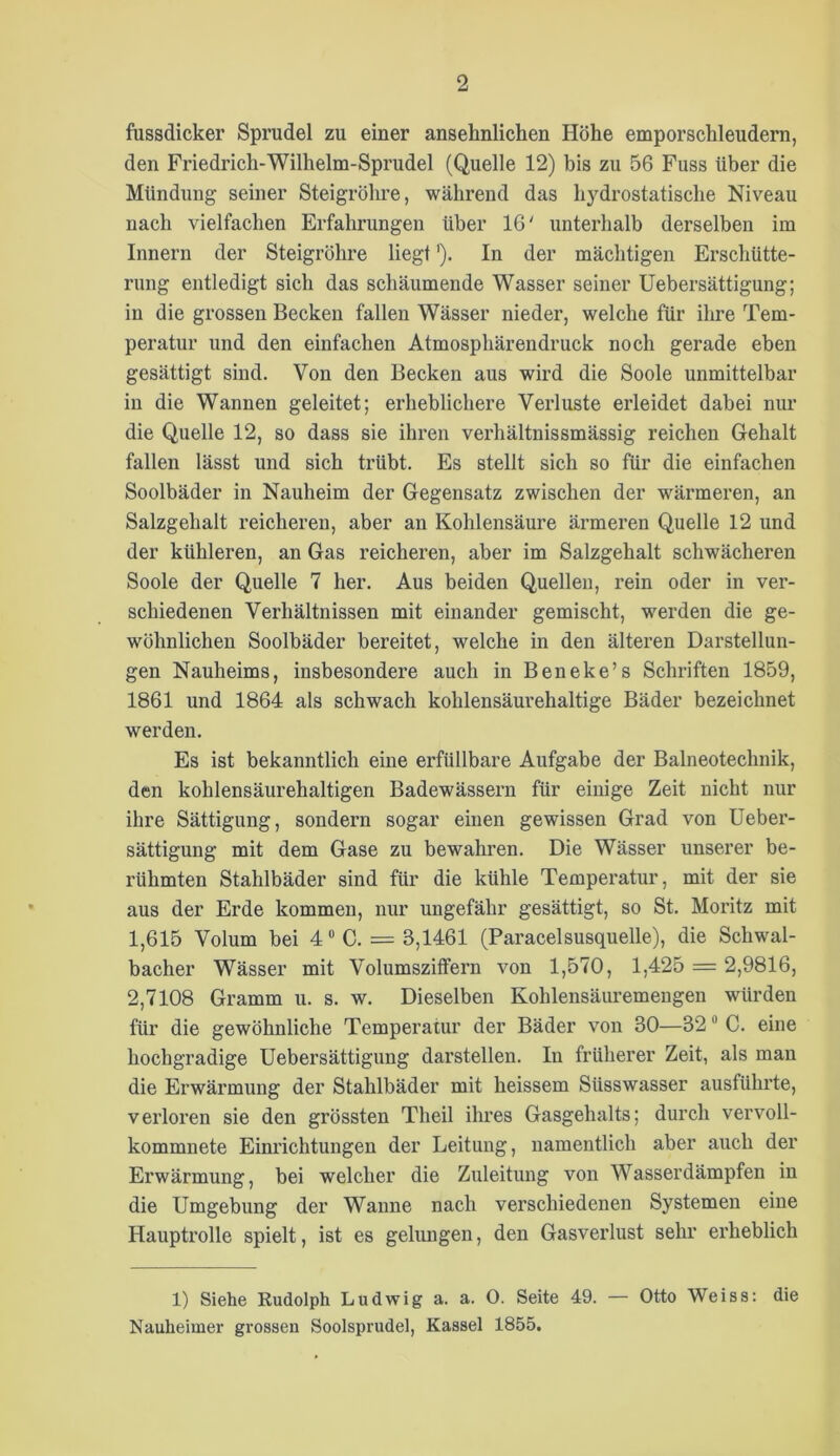 fussdicker Sprudel zu einer ansehnlichen Höhe emporschleudern, den Friedrich-Wilhelm-Sprudel (Quelle 12) bis zu 56 Fuss über die Mündung seiner Steigrölu-e, während das hydrostatische Niveau nach vielfachen Erfahrungen über 16' unterhalb derselben im Innern der Steigrohre liegt'). In der mächtigen Erschütte- rung entledigt sich das schäumende Wasser seiner Uebersättigung; in die grossen Becken fallen Wässer nieder, welche für ihre Tem- peratur und den einfachen Atmosphärendruck noch gerade eben gesättigt sind. Von den Becken aus wird die Soole unmittelbar in die Wannen geleitet; erheblichere Verluste erleidet dabei nur die Quelle 12, so dass sie ihren verhältnissmässig reichen Gehalt fallen lässt und sich trübt. Es stellt sich so für die einfachen Soolbäder in Nauheim der Gegensatz zwischen der wärmeren, an Salzgehalt reicheren, aber an Kohlensäure ärmeren Quelle 12 und der kühleren, an Gas reicheren, aber im Salzgehalt schwächeren Soole der Quelle 7 her. Aus beiden Quellen, rein oder in ver- schiedenen Verhältnissen mit einander gemischt, werden die ge- wöhnlichen Soolbäder bereitet, welche in den älteren Darstellun- gen Nauheims, insbesondere auch in Beneke’s Schriften 1859, 1861 und 1864 als schwach kohlensäurehaltige Bäder bezeichnet werden. Es ist bekanntlich eine erfüllbare Aufgabe der Baineotechnik, den kohlensäurehaltigen Badewässern für einige Zeit nicht nur ihre Sättigung, sondern sogar einen gewissen Grad von Ueber- sättigung mit dem Gase zu bewahren. Die Wässer unserer be- rühmten Stahlbäder sind für die kühle Temperatur, mit der sie aus der Erde kommen, nur ungefähr gesättigt, so St. Moritz mit 1,615 Volum bei 4 “ C. = 3,1461 (Paracelsusquelle), die Schwal- bacher Wässer mit Volumszitfern von 1,570, 1,425 = 2,9816, 2,7108 Gramm u. s. w. Dieselben Kohlensäuremeugen würden für die gewöhnliche Temperatur der Bäder von 30—32 ® C. eine hochgradige Uebersättigung darstellen. In früherer Zeit, als man die Erwärmung der Stahlbäder mit heissem Süsswasser ausführte, verloren sie den grössten Theil ihres Gasgehalts; durch vervoll- kommnete Einrichtungen der Leitung, namentlich aber auch der Erwärmung, bei welcher die Zuleitung von Wasserdämpfen in die Umgebung der Wanne nach verschiedenen Systemen eine Hauptrolle spielt, ist es gelungen, den Gasverlust sehr erheblich 1) Siehe Rudolph Ludwig a. a. 0. Seite 49. — Otto Weiss: die Nauheimer grossen Soolsprudel, Kassel 1855.