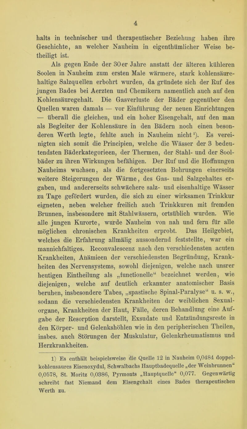 halts in technischer und therapeutischer Beziehung haben ihre Geschichte, an welcher Nauheim in eigenthümlicher Weise be- theiligt ist. Als gegen Ende der 30 er Jahre anstatt der älteren kühleren Soolen in Nauheim zum ersten Male wärmere, stark kohlensäure- haltige Salzquellen erbohrt wurden, da gründete sich der Ruf des jungen Bades bei Aerzten und Chemikern namentlich auch auf den Kohlensäuregehalt. Die Gasverluste der Bäder gegenüber den Quellen waren damals — vor Einführung der neuen Einrichtungen — überall die gleichen, und ein hoher Eisengehalt, auf den man als Begleiter der Kohlensäure in den Bädern noch einen beson- deren Werth legte, fehlte auch in Nauheim nicht*). Es verei- nigten sich somit die Principien, welche die Wässer der 3 bedeu- tendsten Bäderkategorieen, der Thermen, der Stahl- und der Sool- bäder zu ihren Wirkungen befähigen. Der Ruf und die Hoffnungen Nauheims wuchsen, als die fortgesetzten Bohrungen einerseits weitere Steigerungen der Wärme, des Gas- und Salzgehaltes er- gaben, und andererseits schwächere salz- und eisenhaltige Wässer zu Tage gefördert wurden, die sich zu einer wirksamen Trinkkur eigneten, neben welcher freilich auch Trinkkuren mit fremden Brunnen, insbesondere mit Stahlwässern, ortsüblich wurden. Wie alle jungen Kurorte, wiu’de Nauheim von nah und fern für alle möglichen chronischen Krankheiten erprobt. Das Heilgebiet, welches die Erfahrung allmälig aussondernd feststellte, war ein mannichfaltiges. Reconvalescenz nach den verschiedensten acuten Krankheiten, Ahämieen der verschiedensten Begründung, Krank- heiten des Nervensystems, sowohl diejenigen, welche nach unsrer heutigen Eintheilung als „functionelle“ bezeichnet werden, wie diejenigen, welche auf deutlich erkannter anatomischer Basis beruhen, insbesondere Tabes, „spastische Spinal-Paralyse“ u. s. w., sodann die verschiedensten Krankheiten der weiblichen Sexual- organe, Krankheiten der Haut, Fälle, deren Behandlung eine Auf- gabe der Resorption darstellt, Exsudate und Entzündungsreste in den Körper- und Gelenkshöhlen wie in den peripherischen Theilen, insbes. auch Störungen der Muskulatiu’, Gelenkrheumatismus und Herzkrankheiten. 1) Es enthält beispielsweise die Quelle 12 in Nauheim 0,0484 doppel- kohlensaures Eisenoxydul, Schwalbachs Hauptbadequelle „der Weinbrunnen“ 0,0578, St. Moritz 0,0386, Pyrmonts „Hauptquelle“ 0,077. Gegenwärtig schreibt fast Niemand dem Eisengehalt eines Bades therapeutischen Werth zu.