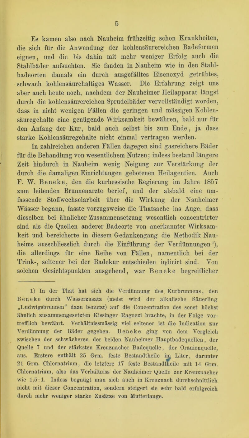 Es kamen also nach Nauheim frühzeitig schon Krankheiten, die sich für die Anwendung der kohlensäurereichen Badeformen eignen, und die bis dahin mit mehr weniger Erfolg auch die Stahlbäder aufsuchten. Sie fanden in Nauheim wie in den Stahl- badeorten damals ein durch ausgefälltes Eisenoxyd getrübtes, schwach kohlensäurehaltiges Wasser. Die Erfahrung zeigt uns aber auch heute noch, nachdem der Nauheimer Heilapparat längst durch die kohlensäurereichen Sprudelbäder vervollständigt worden, dass in nicht wenigen Fällen die geringen und mässigen Kohlen- säuregehalte eine genügende Wirksamkeit bewähren, bald nur für den Anfang der Kur, bald auch selbst bis zum Ende, ja dass starke Kohlensäuregehalte nicht einmal vertragen werden. In zahlreichen anderen Fällen dagegen sind gasreichere Bäder für die Behandlung von wesentlichem Nutzen; indess bestand längere Zeit hindurch in Nauheim wenig Neigung zur Verstärkung der durch die damaligen Einrichtungen gebotenen Heilagentien. Auch F. W. Beneke, den die kurhessische Regierung im Jahre 1857 zum leitenden Brunnenarzte berief, und der alsbald eine um- fassende Stolfwechselarbeit über die Wirkung der Nauheimer Wässer begann, fasste vorzugsweise die Thatsache ins Auge, dass dieselben bei ähnlicher Zusammensetzung wesentlich concentrirter sind als die Quellen anderer Badeorte von anerkannter Wirksam- keit und bereicherte in diesem Gedankengang die Methodik Nau- heims ausschliesslich durch die Einführung der Verdünnungen'), die allerdings für eine Reihe von Fällen, namentlich bei der Trink-, seltener bei der Badekur entschieden indicirt sind. Von solchen Gesichtspunkten ausgehend, war Beneke begreiflicher 1) In der That hat sich die Verdünnung des Kurhrnnnens, den Beneke durch Wasserzusatz (meist wird der alkalische Säuerling „Ludwigsbrunnen“ dazu benutzt) auf die Concentration des sonst höchst ähnlich zusammengesetzten Kissinger Ragoczi brachte, in der Folge vor- trefflich bewährt. Verhältnissmässig viel seltener ist die Indication zur Verdünnung der Bäder gegeben. Beneke ging von dem Vergleich zwischen der schwächeren der beiden Nauheimer Hauptbadequellen, der Quelle 7 und der stärksten Kreuznacher Badequelle, der Oranienquelle, aus. Erstere enthält 25 Grm. feste Bestandtheile im Liter, darunter 21 Grm. Chlornatrium, die letztere 17 feste Bestandtheile mit 14 Grm. Chlornatrium, also das Verhältniss der Nauheimer Quelle zur Kreuznacher wie 1,5:1. Indess begnügt man sich auch in Kreuznach durchschnittlich nicht mit dieser Concentration, sondern steigert sie sehr bald erfolgreich durch mehr weniger starke Zusätze von Mutterlauge.