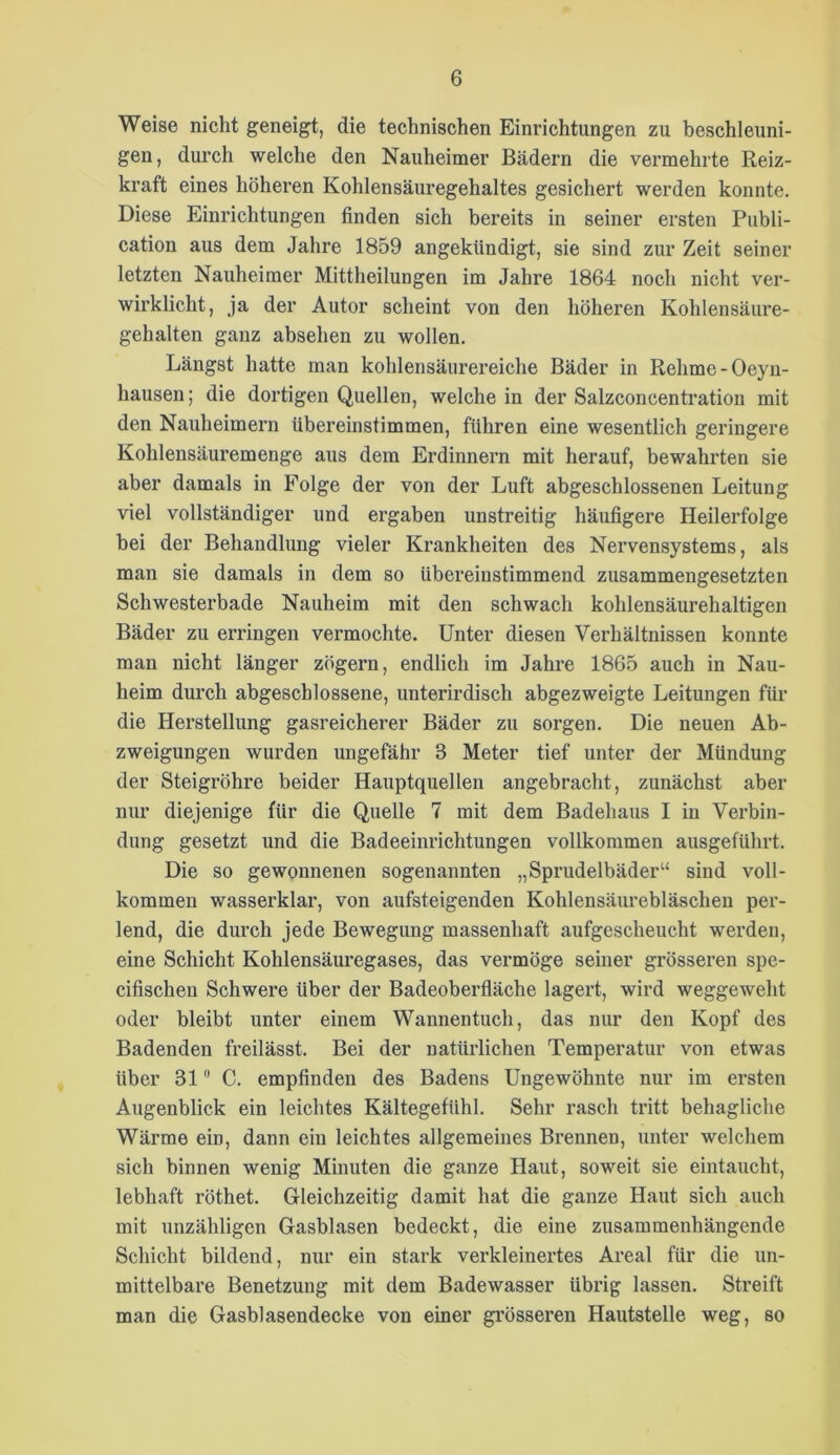 Weise nicht geneigt, die technischen Einrichtungen zu beschleuni- gen, durch welche den Nauheimer Bädern die vermehrte Reiz- kraft eines höheren Kohlensäuregehaltes gesichert werden konnte. Diese Einrichtungen finden sich bereits in seiner ersten Publi- cation aus dem Jahre 1859 angekündigt, sie sind zur Zeit seiner letzten Nauheimer Mittheiluugen im Jahre 1864 noch nicht ver- wirklicht, ja der Autor scheint von den höheren Kohlensäure- gehalten ganz absehen zu wollen. Längst hatte man kohlensäurereiche Bäder in Rehme-Oeyn- hausen ; die dortigen Quellen, welche in der Salzconcentration mit den Nauheimern übereinstimmen, führen eine wesentlich geringere Kohlensäuremenge aus dem Erdinnern mit herauf, bewahrten sie aber damals in Folge der von der Luft abgeschlossenen Leitung viel vollständiger und ergaben unstreitig häufigere Heilerfolge bei der Behandlung vieler Krankheiten des Nervensystems, als man sie damals in dem so übereinstimmend zusammengesetzten Schwesterbade Nauheim mit den schwach kohlensäurehaltigen Bäder zu erringen vermochte. Unter diesen Verhältnissen konnte man nicht länger zögern, endlich im Jahre 1865 auch in Nau- heim durch abgeschlossene, unterirdisch abgezweigte Leitungen für die Herstellung gasreichei’er Bäder zu sorgen. Die neuen Ab- zweigungen wurden ungefähr 3 Meter tief unter der Mündung der Steigröhre beider Hauptquellen angebracht, zunächst aber nur diejenige für die Quelle 7 mit dem Badehaus I in Verbin- dung gesetzt und die Badeeinrichtungen vollkommen ausgeführt. Die so gewonnenen sogenannten „Sprudelbäder“ sind voll- kommen wasserklar, von aufsteigenden Kohlensäurebläschen per- lend, die durch jede Bewegung massenhaft aufgescheucht werden, eine Schicht Kohlensäuregases, das vermöge seiner grösseren spe- cifischen Schwere über der Badeoberfläche lagert, wird weggeweht oder bleibt unter einem Wannentuch, das nur den Kopf des Badenden freilässt. Bei der natürlichen Temperatur von etwas über 31 C. empfinden des Badens Ungewöhnte nur im ersten Augenblick ein leichtes Kältegefühl. Sehr rasch tritt behagliche Wärme ein, dann ein leichtes allgemeines Brennen, unter welchem sich binnen wenig Minuten die ganze Haut, soweit sie eintaucht, lebhaft röthet. Gleichzeitig damit hat die ganze Haut sich auch mit unzähligen Gasblasen bedeckt, die eine zusammenhängende Schicht bildend, nur ein stark verkleinertes Areal für die un- mittelbare Benetzung mit dem Badewasser übrig lassen. Streift man die Gasblasendecke von einer grösseren Hautstelle weg, so