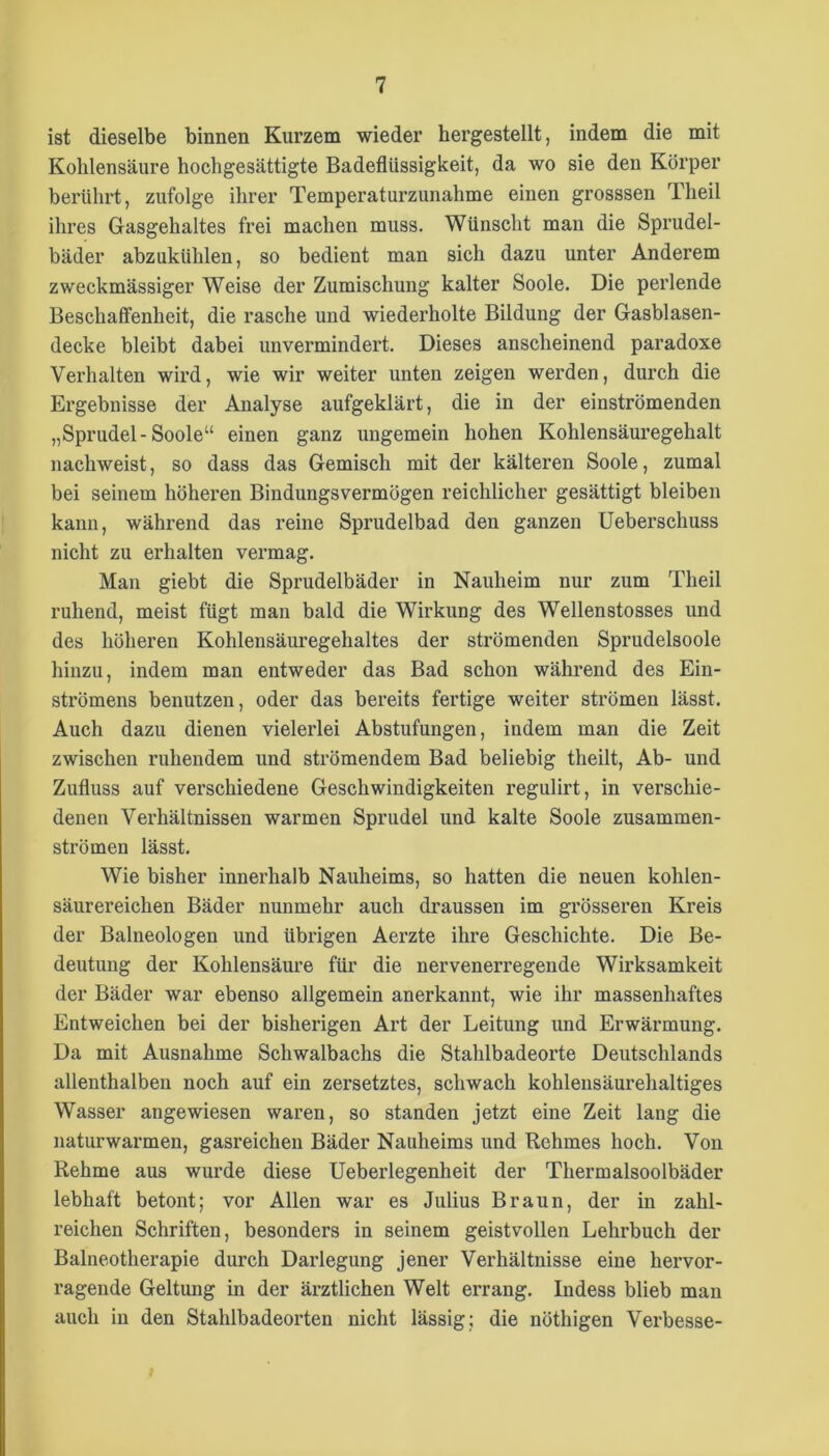 ist dieselbe binnen Kurzem wieder hergestellt, indem die mit Kohlensäure hochgesättigte Badeflüssigkeit, da wo sie den Körper berührt, zufolge ihrer Temperaturzunahme einen grosssen Theil ihres Gasgehaltes frei machen muss. Wünscht man die Sprudel- bäder abzukühlen, so bedient man sich dazu unter Anderem zweckmässiger Weise der Zumischung kalter Soole. Die perlende Beschaffenheit, die rasche und wiederholte Bildung der Gasblasen- decke bleibt dabei unvermindert. Dieses anscheinend paradoxe Verhalten wird, wie wir weiter unten zeigen werden, durch die Ergebnisse der Analyse aufgeklärt, die in der einströmenden „Sprudel-Soole“ einen ganz ungemein hohen Kohlensäuregehalt nachweist, so dass das Gemisch mit der kälteren Soole, zumal bei seinem höheren Bindungsvermögen reichlicher gesättigt bleiben kann, während das reine Sprudelbad den ganzen Ueberschuss nicht zu erhalten vermag. Mau giebt die Sprudelbäder in Nauheim nur zum Theil ruhend, meist fügt man bald die Wirkung des Wellenstosses und des höheren Kohlensäuregehaltes der strömenden Sprudelsoole hinzu, indem man entweder das Bad schon während des Ein- strömens benutzen, oder das bereits fertige weiter strömen lässt. Auch dazu dienen vielerlei Abstufungen, indem man die Zeit zwischen ruhendem und strömendem Bad beliebig theilt. Ab- und Zufluss auf verschiedene Geschwindigkeiten regulirt, in verschie- denen Verhältnissen warmen Sprudel und kalte Soole zusammen- strömen lässt. Wie bisher innerhalb Nauheims, so hatten die neuen kohlen- säurereichen Bäder nunmehr auch draussen im grösseren Kreis der Baineologen und übrigen Aerzte ihre Geschichte. Die Be- deutung der Kohlensäure für die nervenerregende Wirksamkeit der Bäder war ebenso allgemein anerkannt, wie ihr massenhaftes Entweichen bei der bisherigen Art der Leitung und Erwärmung. Da mit Ausnahme Schwalbachs die Stahlbadeorte Deutschlands allenthalben noch auf ein zersetztes, schwach kohlensäurehaltiges Wasser angewiesen waren, so standen jetzt eine Zeit lang die naturwarmen, gasreichen Bäder Nauheims und Rehmes hoch. Von Rehme aus wurde diese Ueberlegenheit der Thermalsoolbäder lebhaft betont; vor Allen war es Julius Braun, der in zahl- reichen Schriften, besonders in seinem geistvollen Lehrbuch der Balneotherapie durch Darlegung jener Verhältnisse eine hervor- ragende Geltung in der ärztlichen Welt errang. Indess blieb man auch in den Stahlbadeorten nicht lässig; die nöthigen Verbesse-
