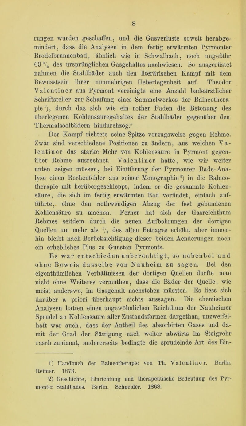 rungen wurden geschaffen, und die Gasverluste soweit herabge- mindert, dass die Analysen in dem fertig erwärmten Pyrmonter Brodelbrunnenbad, ähnlich wie in Schwalbach, noch ungefähr 63 'Vo ursprünglichen Gasgehaltes nachwiesen. So ausgerüstet nahmen die Stahlbäder auch den literärischen Kampf mit dem Bewusstsein ihrer nunmehrigen Ueberlegenheit auf. Theodor Valentiuer aus Pyrmont vereinigte eine Anzahl badeärztlicher Schriftsteller zur Schaffung eines Sammelwerkes der Balneothera- pie ‘), durch das sich wie ein rother Faden die Betonung des überlegenen Kohlensäuregehaltes der Stahlbäder gegenüber den Thermalsoolbädern hindurchzog.- Der Kampf richtete seine Spitze vorzugsweise gegen Rehme. Zwar sind verschiedene Positionen zu ändern, aus welchen Va- lentine!’ das starke Mehr von Kohlensäure in Pyrmont gegen- über Rehme ausrechnet. Valentine!’ hatte, wie wir weiter unten zeigen müssen, bei Einführung der Pyrmonter Bade-Ana- lyse einen Rechenfehler aus seiner Monographie^) in die Balneo- therapie mit herübergeschleppt, indem er die gesammte Kohlen- säure, die sich im fertig erwärmten Bad vorfindet, einfach auf- führte, ohne den nothwendigen Abzug der fest gebundenen Kohlensäure zu machen. Ferner hat sich der Gasreichthum Rehmes seitdem durch die neuen Aufbohrungen der dortigen Quellen um mehr als ‘/s des alten Betrages erhöht, aber immer- hin bleibt nach Berücksichtigung dieser beiden Aenderungen noch ein erhebliches Plus zu Gunsten Pyrmonts. Es war entschieden unberechtigt, so nebenbei und ohne Beweis dasselbe von Nauheim zu sagen. Bei den eigenthümlichen Verhältnissen der dortigen Quellen durfte man nicht ohne Weiteres vermuthen, dass die Bäder der Quelle, wie meist anderswo, im Gasgehalt nachstehen müssten. Es liess sich darüber a priori überhaupt nichts aussagen. Die chemischen Analysen hatten einen ungewöhnlichen Reichthum der Nauheimer Sprudel an Kohlensäm’e aller Zustandsformen dargethan, unzweifel- haft war auch, dass der Antheil des absorbirten Gases und da- mit der Grad der Sättigung nach weiter abwärts im Steigrohr rasch zunimmt, andererseits bedingte die sprudelnde Art des Ein- 1) Handbuch der Balneotherapie von Th. Valentiuer. Berlin. Keimer. 1873. 2) Geschichte, Einrichtung und therapeutische Bedeutung des Pyr- monter Stahlbades. Berlin. Schneider. 1868.