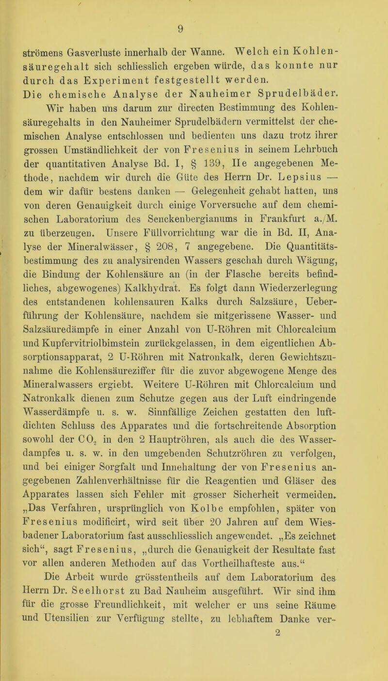 strömens Gasverluste innerhalb der Wanne. Welch ein Kohlen- säuregehalt sich schliesslich ergeben würde, das konnte nur durch das Experiment festgestellt werden. Die chemische Analyse der Nauheimer Sprudelbäder. Wir haben uns darum zur directen Bestimmung des Kohlen- säuregehalts in den Nauheimer Sprudelbädern vermittelst der che- mischen Analyse entschlossen und bedienten uns dazu trotz ihrer grossen Umständlichkeit der von Fresenius in seinem Lehrbuch der quantitativen Analyse Bd. I, § 139, Ile angegebenen Me- thode, nachdem wir durch die Güte des Herrn Dr. Lepsius — dem wir dafür bestens danken — Gelegenheit gehabt hatten, uns von deren Genauigkeit durch einige Vorversuche auf dem chemi- schen Laboratorium des Senckenbergianums in Frankfurt a./M. zu überzeugen. Unsere Füllvorrichtung war die in Bd. II, Ana- lyse der Mineralwässer, § 208, 7 angegebene. Die Quantitäts- bestimmung des zu analysirenden Wassers geschah durch Wägung, die Bindung der Kohlensäure an (in der Flasche bereits befind- liches, abgewogenes) Kalkhydrat. Es folgt dann Wiederzerlegung des entstandenen kohlensauren Kalks durch Salzsäure, Ueber- führung der Kohlensäure, nachdem sie mitgerissene Wasser- und Salzsäuredämpfe in einer Anzahl von U-Röhren mit Chlorcalcium und Kupfervitriolbimstein zurückgelassen, in dem eigentlichen Ab- sorptionsapparat, 2 U-Röhren mit Natronkalk, deren Gewichtszu- nahme die Kohlensäureziffer für die zuvor abgewogene Menge des Mineralwassers ergiebt. Weitere U-Röhren mit Chlorcalcium und Natronkalk dienen zum Schutze gegen aus der Luft eindringende Wasserdämpfe u. s. w. Sinnfällige Zeichen gestatten den luft- dichten Schluss des Apparates und die fortschreitende Absorption sowohl der CO2 in den 2 Hauptröhren, als auch die des Wasser- dampfes u. s. w. in den umgebenden Schutzröhren zu verfolgen, und bei einiger Sorgfalt und Innehaltung der von Fresenius an- gegebenen Zahlenverhältnisse für die Reagentien und Gläser des Apparates lassen sich Fehler mit grosser Sicherheit vermeiden. „Das Verfahren, ursprünglich von Kolbe empfohlen, später von Fresenius modificirt, wird seit über 20 Jahren auf dem Wies- badener Laboratorium fast ausschliesslich angewendet. „Es zeichnet sich“, sagt Fresenius, „durch die Genauigkeit der Resultate fast vor allen andei’en Methoden auf das Vortheilhafteste aus.“ Die Arbeit wurde grösstentheils auf dem Laboratorium des Herrn Dr. Seelhorst zu Bad Nauheim ausgeführt. Wir sind ihm für die grosse Freundlichkeit, mit welcher er uns seine Räume und Utensilien zur Verfügung stellte, zu lebhaftem Danke ver- 2