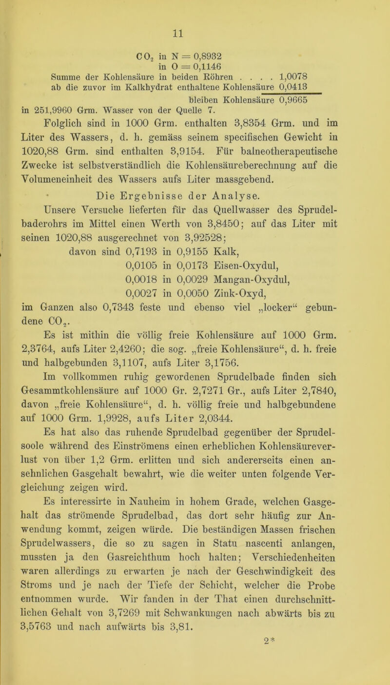 COä in N = 0,8932 in 0 = 0,1146 Snmme der Kohlensäure in beiden Köhren .... 1,0078 ab die zuvor im Kalkhydrat enthaltene Kohlensäure 0,0413 bleiben Kohlensäure 0,9665 in 251,9960 Grm. Wasser von der Quelle 7. Folglich sind in 1000 Grm. enthalten 3,8354 Grm. und im Liter des Wassers, d. h. gemäss seinem specifischen Gewicht in 1020,88 Grm. sind enthalten 3,9154. Für baineotherapeutische Zwecke ist selbstverständlich die Kohlensäureberechnung auf die Volumeneinheit des Wassers aufs Liter massgebend. Die Ergebnisse der Analyse. Unsere Versuche lieferten für das Quellwasser des Sprudel- baderohrs im Mittel einen Werth von 3,8450; auf das Liter mit seinen 1020,88 ausgerechnet von 3,92528; davon sind 0,7193 in 0,9155 Kalk, 0,0105 in 0,0173 Eisen-Oxydul, 0,0018 in 0,0029 Mangan-Oxydul, 0,0027 in 0,0050 Zink-Oxyd, im Ganzen also 0,7343 feste und ebenso viel „locker“ gebun- dene CO 2- Es ist mithin die völlig freie Kohlensäure auf 1000 Grm. 2,3764, aufs Liter 2,4260; die sog. „freie Kohlensäure“, d. h. freie und halbgebunden 3,1107, aufs Liter 3,1756. Im vollkommen ruhig gewordenen Sprudelbade finden sich Gesammtkohlensäure auf 1000 Gr. 2,7271 Gr., aufs Liter 2,7840, davon „freie Kohlensäure“, d. h. völlig freie und halbgebundene auf 1000 Grm. 1,9928, aufs Liter 2,0344. Es hat also das ruhende Sprudelbad gegenüber der Sprudel- soole während des Einströmens einen erheblichen Kohlensäurever- lust von über 1,2 Grm. erlitten und sich andererseits einen an- sehnlichen Gasgehalt bewahrt, wie die weiter unten folgende Ver- gleichung zeigen wird. Es interessirte in Nauheim in hohem Grade, welchen Gasge- halt das strömende Sprudelbad, das dort sehr häufig zur An- wendung kommt, zeigen würde. Die beständigen Massen frischen Sprudelwassers, die so zu sagen in Statu nascenti anlangen, mussten ja den Gasreichthum hoch halten; Verschiedenheiten waren allerdings zu erwarten je nach der Geschwindigkeit des Stroms und je nach der Tiefe der Schicht, welcher die Probe entnommen wurde. Wir fanden in der That einen durchschnitt- lichen Gehalt von 3,7269 mit Schwankungen nach abwärts bis zu 3,5763 und nach aufwärts bis 3,81. 2*