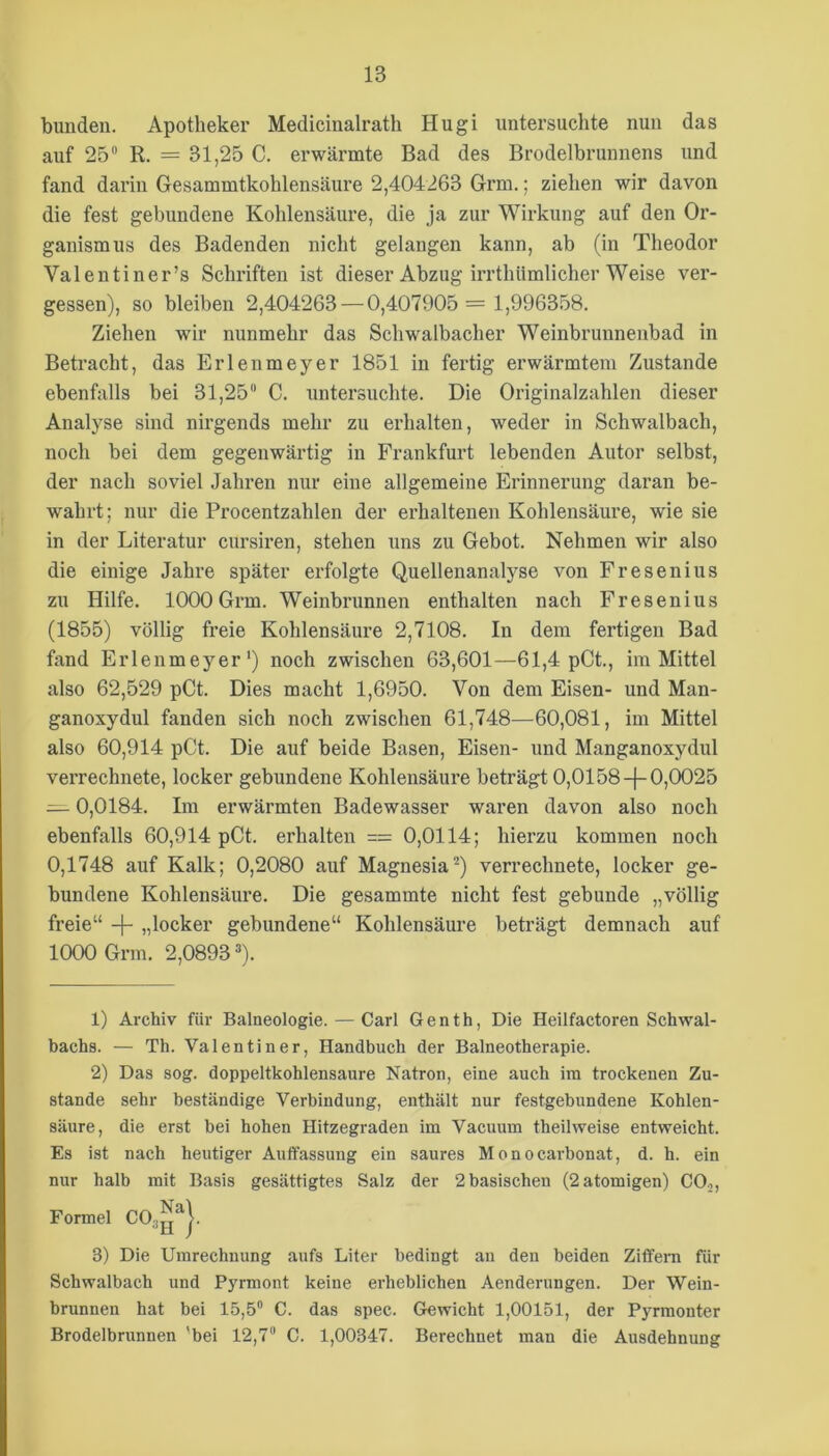 bundeii. Apotheker Medicinalrath Hugi untersuchte nun das auf 25 R. = 31,25 C. erwärmte Bad des Brodelbrunnens und fand darin Gesammtkohlensäure 2,404263 Grm.; ziehen wir davon die fest gebundene Kohlensäure, die ja zur Wirkung auf den Or- ganismus des Badenden nicht gelangen kann, ab (in Theodor Valentiner’s Schriften ist dieser Abzug irrthümlicher Weise ver- gessen), so bleiben 2,404263 — 0,407905 = 1,996358. Ziehen wir nunmehr das Schwalbacher Weinbrunnenbad in Betracht, das Erlenmeyer 1851 in fertig erwärmtem Zustande ebenfalls bei 31,25 C. untersuchte. Die Originalzahlen dieser Analyse sind nirgends mehr zu erhalten, weder in Schwalbach, noch bei dem gegenwärtig in Frankfurt lebenden Autor selbst, der nach soviel Jahren nur eine allgemeine Erinnerung daran be- wahrt; nur die Procentzahlen der erhaltenen Kohlensäure, wie sie in der Literatur cursiren, stehen uns zu Gebot. Nehmen wir also die einige Jahre später erfolgte Quellenanalyse von Fresenius zu Hilfe. 1000 Grm. Weinbrunnen enthalten nach Fresenius (1855) völlig freie Kohlensäure 2,7108. In dem fertigen Bad fand Erlenmeyer*) noch zwischen 63,601—61,4 pCt., im Mittel also 62,529 pCt. Dies macht 1,6950. Von dem Eisen- und Man- ganoxydul fanden sich noch zwischen 61,748—60,081, im Mittel also 60,914 pCt. Die auf beide Basen, Eisen- und Manganoxydul verrechnete, locker gebundene Kohlensäure beträgt 0,0158-|-0,0025 — 0,0184. Im erwärmten Badewasser waren davon also noch ebenfalls 60,914 pCt. erhalten = 0,0114; hierzu kommen noch 0,1748 auf Kalk; 0,2080 auf Magnesia^) verrechnete, locker ge- bundene Kohlensäure. Die gesammte nicht fest gebunde „völlig freie“ -|- „locker gebundene“ Kohlensäure beträgt demnach auf 1000 Grm. 2,0893 ®). 1) Archiv für Balneologie. — Carl Genth, Die Heilfactoren Schwal- bachs. — Th. Valentin er, Handbuch der Balneotherapie. 2) Das sog. doppeltkohlensaure Natron, eine auch im trockenen Zu- stande sehr beständige Verbindung, enthält nur festgebundene Kohlen- säure, die erst bei hohen Hitzegraden im Vacuum theihveise entweicht. Es ist nach heutiger Auffassung ein saures M o n o cai'honat, d. h. ein nur halb mit Basis gesättigtes Salz der 2 basischen (2atomigen) CO^, 3) Die Umrechnung aufs Liter bedingt an den beiden Ziffern für Schwalbach und Pyrmont keine erheblichen Aenderungen. Der Wein- brunnen hat bei 15,5 C. das spec. Gewicht 1,00151, der Pyrmonter Brodelbrunnen *bei 12,7 C. 1,00347. Berechnet man die Ausdehnung Formel
