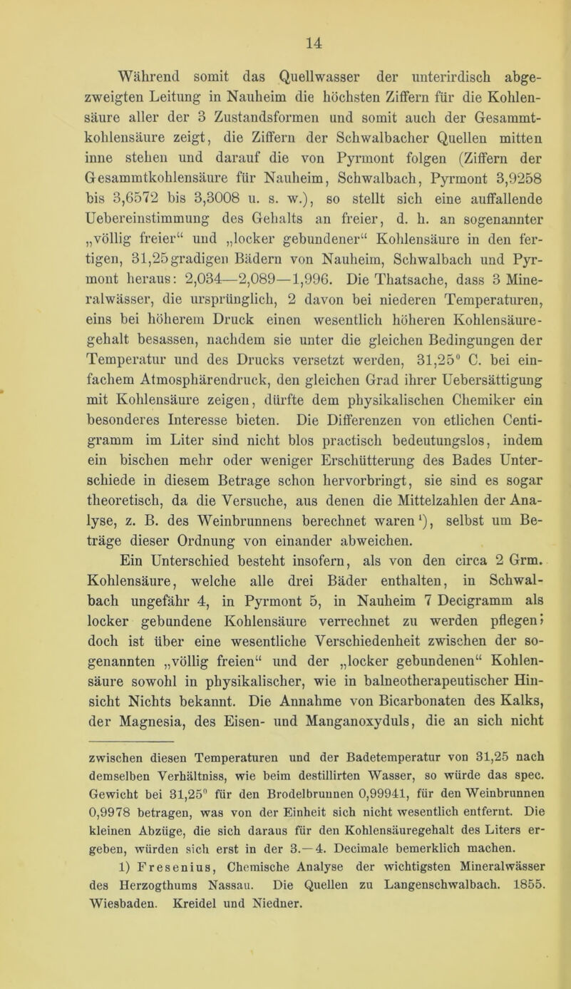 Während somit das Quellwasser der unterirdisch abge- zweigten Leitung in Nauheim die höchsten Zitfern für die Kohlen- säure aller der 3 Zustandsformen und somit auch der Gesammt- kohleusäure zeigt, die Ziffern der Schwalbacher Quellen mitten inne stehen und darauf die von Pyrmont folgen (Ziffern der Gesammtkohlensäure für Nauheim, Schwalbach, Pyrmont 3,9258 bis 3,6572 bis 3,3008 u. s. w.), so stellt sich eine auffallende Uebereinstimmung des Gehalts an freier, d. h. an sogenannter „völlig freier“ und „locker gebundener“ Kohlensäm-e in den fer- tigen, 31,25 gradigen Bädern von Nauheim, Schwalbach und Pyr- mont heraus: 2,034—2,089—1,996. Die Thatsache, dass 3 Mine- ralwässer, die ursprünglich, 2 davon bei niederen Temperaturen, eins bei höherem Druck einen wesentlich höheren Kohlensäure- gehalt besassen, nachdem sie unter die gleichen Bedingungen der Temperatur und des Drucks versetzt werden, 31,25“ C. bei ein- fachem Atmosphärendruck, den gleichen Grad ihrer Uebersättigung mit Kohlensäure zeigen, dürfte dem physikalischen Chemiker ein besonderes Interesse bieten. Die Differenzen von etlichen Centi- gramm im Liter sind nicht blos practisch bedeutungslos, indem ein bischen mehr oder weniger Erschütterung des Bades Unter- schiede in diesem Betrage schon hervorbringt, sie sind es sogar theoretisch, da die Versuche, aus denen die Mittelzahlen der Ana- lyse, z. B. des Weinbrunnens berechnet waren‘), selbst um Be- träge dieser Ordnung von einander abweichen. Ein Unterschied besteht insofern, als von den circa 2 Grm. Kohlensäure, welche alle drei Bäder enthalten, in Schwal- bach ungefähr 4, in Pyrmont 5, in Nauheim 7 Decigramm als locker gebundene Kohlensäure verrechnet zu werden pflegen» doch ist über eine wesentliche Verschiedenheit zwischen der so- genannten „völlig freien“ und der „locker gebundenen“ Kohlen- säure sowohl in physikalischer, wie in baineotherapeutischer Hin- sicht Nichts bekannt. Die Annahme von Bicarbonaten des Kalks, der Magnesia, des Eisen- und Manganoxyduls, die an sich nicht zwischen diesen Temperaturen und der Badetemperatur von 31,25 nach demselben Verhältniss, wie beim destillirten Wasser, so würde das spec. Gewicht bei 31,25“ für den Brodelbruunen 0,99941, für den Weinbrunnen 0,9978 betragen, was von der Einheit sich nicht wesentlich entfernt. Die kleinen Abzüge, die sich daraus für den Kohlensäuregehalt des Liters er- geben, würden sich erst in der 3.-4. Decimale bemerklich machen. 1) Fresenius, Chemische Analyse der wichtigsten Mineralwässer des Herzogthums Nassau. Die Quellen zu Langenschwalbach. 1855. Wiesbaden. Kreidel und Niedner.