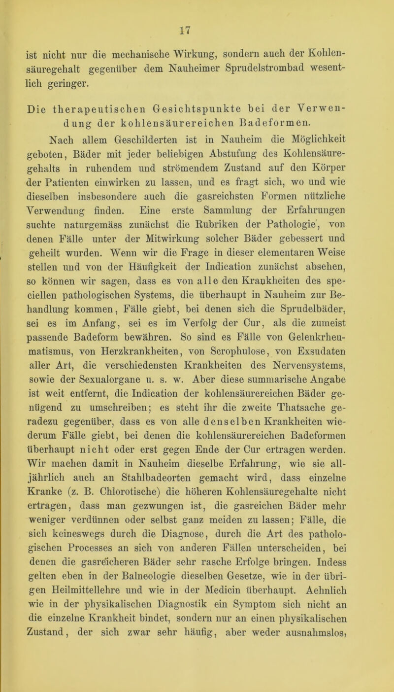 ist nicht nur die mechanische Wirkung, sondern auch der Kohlen- säuregehalt gegenüber dem Nauheimer Sprudelstrombad wesent- lich geringer. Die therapeutischen Gesichtspunkte bei der Verwen- dung der kohlensäurereichen Badeformen. Nach allem Geschilderten ist in Nauheim die Möglichkeit geboten, Bäder mit jeder beliebigen Abstufung des Kohlensäure- gehalts in ruhendem und strömendem Zustand auf den Körper der Patienten einwirken zu lassen, und es fragt sich, wo und wie dieselben insbesondere auch die gasreichsten Formen nützliche Verwendung finden. Eine erste Sammlung der Erfahrungen suchte naturgemäss zunächst die Rubriken der Pathologie, von denen Fälle unter der Mitwirkung solcher Bäder gebessert und geheilt wurden. Wenn wir die Frage in dieser elementaren Weise stellen und von der Häufigkeit der Indication zunächst absehen, so können wir sagen, dass es von alle den Krankheiten des spe- ciellen pathologischen Systems, die überhaupt in Nauheim zur Be- handhmg kommen, Fälle giebt, bei denen sich die Sprudelbäder, sei es im Anfang, sei es im Verfolg der Cur, als die zumeist passende Badeform bewähren. So sind es Fälle von Gelenkrheu- matismus, von Herzkrankheiten, von Scrophulose, von Exsudaten aller Art, die verschiedensten Krankheiten des Nervensystems, sowie der Sexualorgane u. s. w. Aber diese summarische Angabe ist weit entfernt, die Indication der kohlensäurereichen Bäder ge- nügend zu umschreiben; es steht ihr die zweite Thatsache ge- radezu gegenüber, dass es von alle denselben Krankheiten wie- derum Fälle giebt, bei denen die kohlensäurereichen Badeformen überhaupt nicht oder erst gegen Ende der Cur ertragen werden. Wir machen damit in Nauheim dieselbe Erfahrung, wie sie all- jährlich auch an Stahlbadeorten gemacht wird, dass einzelne Kranke (z. B. Chlorotische) die höheren Kohlensäuregehalte nicht ertragen, dass man gezwungen ist, die gasreichen Bäder mehr weniger verdünnen oder selbst ganz meiden zu lassen; Fälle, die sich keineswegs durch die Diagnose, durch die Art des patholo- gischen Processes an sich von anderen Fällen unterscheiden, bei denen die gasreicheren Bäder sehr rasche Erfolge bringen. Indess gelten eben in der Balneologie dieselben Gesetze, wie in der übri- gen Heilmittellehre und wie in der Medicin überhaupt. Aehnlich wie in der physikalischen Diagnostik ein Symptom sich nicht an die einzelne Krankheit bindet, sondern nur an einen physikalischen Zustand, der sich zwar sehr häufig, aber weder ausnahmslos,