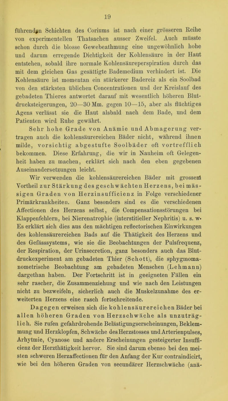 führenden Schichten des Coriums ist nach einer grösseren Reihe von experimentellen Thatsachen ausser Zweifel. Auch müsste schon durch die blosse Gewebeathmung eine ungewöhnlich hohe und darum erregende Dichtigkeit der Kohlensäure in der Haut entstehen, sobald ihre normale Kohlensäureperspiration durch das mit dem gleichen Gas gesättigte Bademedium verhindert ist. Die KohlensäiU'e ist momentan ein stärkerer Badereiz als ein Soolbad von den stärksten üblichen Concentrationen und der Kreislauf des gebadeten Thieres antwortet darauf mit wesentlich höheren Blut- drucksteigerungen, 20—30 Mm. gegen 10—15, aber als flüchtiges Agens verlässt sie die Haut alsbald nach dem Bade, und dem Patienten wird Ruhe gewährt. Sehr hohe Grade von Anämie und Abmagerung ver- tragen auch die kohlensäurereichen Bäder nicht, während ihnen milde, vorsichtig abgestufte Soolbäder oft vortrefflich bekommen. Diese Erfahrung, die wir in Nauheim oft Gelegen- heit haben zu machen, erklärt sich nach den eben gegebenen Auseinandersetzungen leicht. Wir verwenden die kohlensäurereichen Bäder mit grossenl Vortheil zur Stärkung des geschwächten Herzens, bei mäs- sigen Graden von Herzinsufficienz in Folge verschiedener Primärkrankheiten. Ganz besonders sind es die verschiedenen Atfectionen des Herzens selbst, die Compensationsstörungen bei Klappenfehlern, bei Nierenatrophie (interstitieller Nephritis) u. s. w» Es erklärt sich dies aus den mächtigen reflectorischen Einwirkungen des kohlensäurereichen Bads auf die Thätigkeit des Herzens und des Gefässsystems, wie sie die Beobachtungen der Pulsfrequenz, der Respiration, der Urinsecretion, ganz besonders auch das Blut- druckexperiment am gebadeten Thier (Schott), die sphygmoma- nometrische Beobachtung am gebadeten Menschen (Lehmann) dargethan haben. Der Fortschritt ist in geeigneten Fällen ein sehr rascher, die Zusammenziehung und wie nach den Leistungen nicht zu bezweifeln, sicherlich auch die Muskelzunahme des er- weiterten Herzens eine rasch fortschreitende. Dagegen erweisen sich die kohlensäurereichen Bäder bei allen höheren Graden von Herzschwäche als unzuträg- lich. Sie rufen gefahrdrohende Belästigungserscheinungen, Beklem- mung imd Herzklopfen, Schwäche desHerzstosses und Arterienpulses, Arhytmie, Cyanose und andere Erscheinungen gesteigerter Insuffi- cienz der Herzthätigkeit hervor. Sie sind darum ebenso bei den mei- sten schweren HerzafFectionen für den Anfang der Kur contraindicirt, wie bei den höheren Graden von secundärer Herzschwäche (anä-