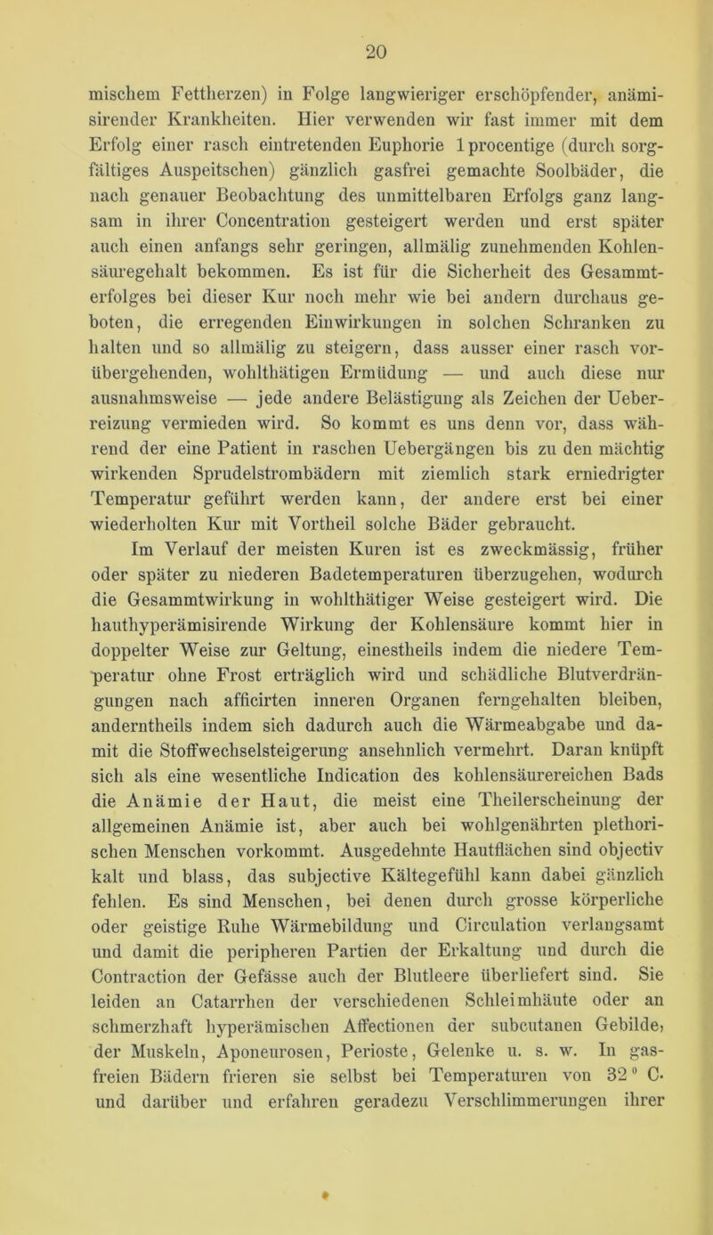 mischem Fettherzen) in Folge langwieriger erschöpfender, anämi- sirender Krankheiten. Hier verwenden wir fast immer mit dem Erfolg einer rasch eintretendeu Euphorie Iprocentige (durch sorg- fältiges Auspeitschen) gänzlich gasfrei gemachte Soolbäder, die nach genauer Beobachtung des unmittelbaren Erfolgs ganz lang- sam in ihrer Concentration gesteigert werden und erst später auch einen anfangs sehr geringen, allmälig zunehmenden Kohlen- säuregehalt bekommen. Es ist für die Sicherheit des Gesammt- erfolges bei dieser Kur noch mehr wie bei andern durchaus ge- boten, die erregenden Einwirkungen in solchen Schranken zu halten und so allmälig zu steigern, dass ausser einer rasch vor- übergehenden, wohlthätigen Ermüdung — und auch diese nur ausnahmsweise — jede andere Belästigung als Zeichen der Ueber- reizung vermieden wird. So kommt es uns denn vor, dass wäh- rend der eine Patient in raschen Uebei’gängen bis zu den mächtig wirkenden Sprudelstrombädern mit ziemlich stark erniedrigter Temperatur geführt werden kann, der andere erst bei einer wiederholten Kur mit Vortheil solche Bäder gebraucht. Im Verlauf der meisten Kuren ist es zweckmässig, früher oder später zu niederen Badetemperaturen überzugehen, wodurch die Gesammtwirkung in wohlthätiger Weise gesteigert wird. Die hauthyperämisirende Wirkung der Kohlensäure kommt hier in doppelter Weise zur Geltung, einestheils indem die niedere Tem- peratur ohne Frost erträglich wird und schädliche Blutverdrän- gungen nach afficirten inneren Organen ferngehalten bleiben, anderntheils indem sich dadurch auch die Wärmeabgabe und da- mit die Stoff Wechselsteigerung ansehnlich vermehrt. Daran knüpft sich als eine wesentliche Indication des kohlensäurereichen Bads die Anämie der Haut, die meist eine Theilerscheinung der allgemeinen Anämie ist, aber auch bei wohlgenährten plethori- schen Menschen vorkommt. Ausgedehnte Hautflächen sind objectiv kalt und blass, das subjective Kältegefühl kann dabei gänzlich fehlen. Es sind Menschen, bei denen durch grosse körperliche oder geistige Ruhe Wärmebildung und Circulation verlangsamt und damit die peripheren Partien der Erkaltung und durch die Contraction der Gefässe auch der Blutleere überliefert sind. Sie leiden an Catarrhen der verschiedenen Schleimhäute oder an schmerzhaft hyperäraischen Affectionen der subcutanen Gebilde; der Muskeln, Aponeurosen, Perioste, Gelenke u. s. w. In gas- freien Bädern frieren sie selbst bei Temperaturen von 32 “ C» und darüber und erfahren geradezu Verschlimmerungen ihrer