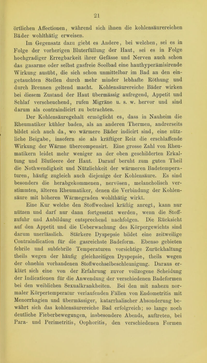 örtlichen Affectionen, während sich ihnen die kohlensäurereichen Bäder wohlthätig erweisen. lin Gegensatz dazu giebt es Andere, bei welchen, sei es in Folge der vorherigen Bluterfüllung der Haut, sei es in Folge hochgradiger Erregbarkeit ihrer Gefässe und Nerven auch schon das gasarme oder selbst gasfreie Soolbad eine hauthyperämisirende Wirkung ausübt, die sich schon unmittelbar im Bad an den ein- getauchten Stellen durch mehr minder lebhafte Röthung und durch Brennen geltend macht. Kohlensäurereiche Bäder wirken bei diesem Zustand der Haut übermässig aufregend, Appetit und Schlaf verscheuchend, rufen Migräne u. s. w. hervor und sind darum als contraindicirt zu betrachten. Der Kohlensäuregehalt ermöglicht es, dass in Nauheim die Rheumatiker kühler baden, als an anderen Thermen, andrerseits bildet sich auch da, wo wärmere Bäder indicirt sind, eine nütz- liche Beigabe, insofern sie als kräftiger Reiz die erschlatfende Wirkung der Wärme übercompensirt. Eine grosse Zahl von Rheu- matikern leidet mehr weniger an der oben geschilderten Erkal- tung und Blutleere der Haut. Darauf beruht zum guten Theil die Nothwendigkeit und Nützlichkeit der wärmeren Badetempera- tm’en, häufig zugleich auch diejenige der Kohlensäure. Es sind besondei’s die herabgekommenen, nervösen, melancholisch ver- stimmten, älteren Rheumatiker, denen die Verbindung der Kohlen- säiu’e mit höheren Wärmegraden wohlthätig wirkt. Eine Kui’ welche den Stotfwechsel kräftig anregt, kann nur nützen und darf nur dann fortgesetzt werden, wenn die Stoff- zufuhr lind Anbildung entsprechend nachfolgen. Die Rücksicht auf den Appetit und die Ueberwachung des Körpergewichts sind darum unerlässlich. Stärkere Dyspepsie bildet eine zeitweilige Contraindication für die gasreichste Badeform. Ebenso gebieten febrile und subfebrile Temperaturen vorsichtige Ziu’ückhaltung theils wegen der häufig gleichzeitigen Dyspepsie, theils wegen der ohnehin vorhandenen Stoffwechselbeschleunigung. Daraus er- kläi’t sich eine von der Erfahrung zuvor vollzogene Scheidung der Indicationen für die Anwendung der verschiedenen Badeformen bei den weiblichen Sexualkrankheiten. Bei den mit nahezu nor- maler Körpertemperatur verlaufenden Fällen von Endometritis mit Menorrhagien und übermässiger, katarrhalischer Absonderung be- währt sich das kohlensäurereiche Bad erfolgreich; so lange noch deutliche Fieberbewegungen, insbesondere Abends, auftreten, bei Para- und Perimetritis, Oophoritis, den verschiedenen Formen