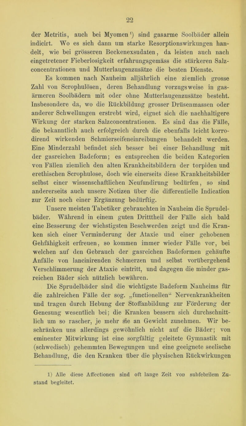 der Metritis, auch bei Myomen‘) sind gasarme Soolbäder allein indicirt. Wo es sich dann um starke Resorptionswirkungen han- delt , wie bei grosseren Beckenexsudaten, da leisten auch nach eingetretener Fieberlosigkeit erfahrungsgemäss die stärkeren Salz- concentrationen und Mutterlaugenzusätze die besten Dienste. Es kommen nach Nauheim alljährlich eine ziemlich grosse Zahl von Scrophulösen, deren Behandlung vorzugsweise in gas- ärmeren Soolbädern mit oder ohne Mutterlaugenzusätze besteht. Insbesondere da, wo die Rückbildung grosser Drüsenmassen oder anderer Schwellungen erstrebt wird, eignet sich die nachhaltigere Wirkung der starken Salzconcentrationen. Es sind das die Fälle, die bekanntlich auch erfolgreich durch die ebenfalls leicht korro- dirend wirkenden Schmierseifeneinreibungen behandelt werden. Eine Minderzahl befindet sich besser bei einer Behandlung mit der gasreichen Badeform; es entsprechen die beiden Kategorien von Fällen ziemlich den alten Krankheitsbildern der torpiden und erethischen Scrophulose, doch wie einerseits diese Krankheitsbilder selbst einer wissenschaftlichen Neufundirung bedürfen, so sind andererseits auch unsere Notizen über die differentielle Indication zur Zeit noch einer Ergänzung bedürftig. Unsere meisten Tabetiker gebrauchten in Nauheim die Sprudel- bäder. Während in einem guten Dritttheil der Fälle sich bald eine Besserung der wichstigsten Beschwerden zeigt und die Kran- ken sich einer Verminderung der Ataxie und einer gehobenen Gehfälligkeit erfreuen, so kommen immer wieder Fälle vor, bei welchen auf den Gebrauch der gasreichen Badeformen gehäufte Anfälle von lancinirenden Schmerzen und selbst vorübergehend Verschlimmerung der Ataxie eintritt, und dagegen die minder gas- reichen Bäder sich nützlich bewähren. Die Sprudelbäder sind die wichtigste Badeform Nauheims füi’ die zahlreichen Fälle der sog. „functioneilen“ Nervenkrankheiten und tragen durch Hebung der Stoffanbildung zur Förderung der Genesung wesentlich bei; die Kranken bessern sich dm’chschnitt- lich um so rascher, je mehr sie an Gewicht zunehmen. Wir be- schränken uns allerdings gewöhnlich nicht auf die Bäder; von eminenter Mitwirkung ist eine sorgfältig geleitete Gymnastik mit (schwedisch) gehemmten Bewegungen und eine geeignete seelische Behandlung, die den Kranken über die physischen Rückwirkungen 1) Alle diese Affectionen sind oft lauge Zeit von subfebrilem Zu- stand begleitet.