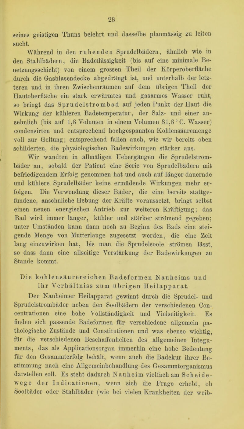 seines geistigen Thuns belehrt und dasselbe planmässig zu leiten sucht. Während in den ruhenden Sprudelbädern, ähnlich wie in den Stahlbädern, die Badeflüssigkeit (bis auf eine minimale Be- netzungsschicht) von einem grossen Theil der Körperoberfläche durch die Gasblasendecke abgedrängt ist, und unterhalb der letz- teren und in ihren Zwischenräumen auf dem übrigen Theil der Hautoberfläche ein stark erwärmtes und gasarmes Wasser ruht, so bringt das Sprudelstrombad auf jeden Punkt der Haut die Wirkung der kühleren Badetemperatur, der Salz- und einer an- sehnlich (bis auf 1,6 Volumen in einem Volumen 31,6'’C. Wasser) condensirten und entsprechend hochgespannten Kohlensäuremenge voll zur Geltung; entsprechend fallen auch, wie wir bereits oben schilderten, die physiologischen Badewirkungen stärker aus. Wir wandten in allmäligen Uebergängen die Sprudelstrom- bäder an, sobald der Patient eine Serie von Sprudelbädern mit befriedigendem Erfolg genommen hat und auch auf länger dauernde und kühlere Sprudelbäder keine ermüdende Wirkungen mehr er- folgen. Die Verwendung dieser Bäder, die eine bereits stattge- fundene, ansehnliche Hebung der Kräfte voraussetzt, bringt selbst einen neuen energischen Antrieb zur weiteren Kräftigung; das Bad wird immer länger, kühler und stärker strömend gegeben; unter Umständen kann dann noch zu Beginn des Bads eine stei- gende Menge von Mutterlauge zugesetzt werden, die eine Zeit lang einzuwirken hat, bis man die Sprudelsoole strömen lässt, so dass dann eine allseitige Verstärkung der Badewirkungen zu Stande kommt. Die kohlensäurereichen Badeformen Nauheims und ihr Verhältniss zum übrigen Heilapparat. Der Nauheimer Heilapparat gewinnt durch die Sprudel- und Sprudelstrombäder neben den Soolbädern der verschiedenen Con- centrationen eine hohe Vollständigkeit und Vielseitigkeit. Es Anden sich passende Badeformen für verschiedene allgemein pa- thologische Zustände und Constitutionen und was ebenso wichtig, für die verschiedenen Beschaffenheiten des allgemeinen Integu- ments, das als Applicationsorgan immerhin eine hohe Bedeutung für den Gesammterfolg behält, wenn auch die Badekur ihrer Be- stimmung nach eine Allgemeinbehandlung des Gesammtorganismus darstellen soll. Es steht dadurch Nauheim vielfach am Scheide- wege der Indicationen, wenn sich die Frage erhebt, ob Soolbäder oder Stahlbäder (wie bei vielen Krankheiten der weib-
